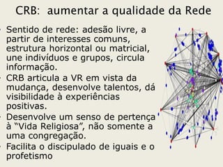 CRB: aumentar a qualidade da Rede
• Sentido de rede: adesão livre, a
  partir de interesses comuns,
  estrutura horizontal ou matricial,
  une indivíduos e grupos, circula
  informação.
• CRB articula a VR em vista da
  mudança, desenvolve talentos, dá
  visibilidade à experiências
  positivas.
• Desenvolve um senso de pertença
  à “Vida Religiosa”, não somente a
  uma congregação.
• Facilita o discipulado de iguais e o
  profetismo
 