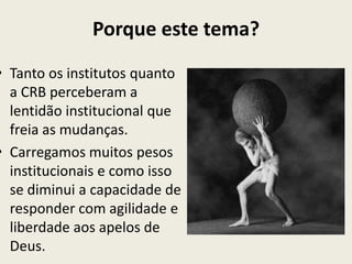 Porque este tema?
• Tanto os institutos quanto
  a CRB perceberam a
  lentidão institucional que
  freia as mudanças.
• Carregamos muitos pesos
  institucionais e como isso
  se diminui a capacidade de
  responder com agilidade e
  liberdade aos apelos de
  Deus.
 