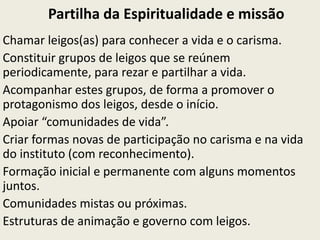 Partilha da Espiritualidade e missão
Chamar leigos(as) para conhecer a vida e o carisma.
Constituir grupos de leigos que se reúnem
periodicamente, para rezar e partilhar a vida.
Acompanhar estes grupos, de forma a promover o
protagonismo dos leigos, desde o início.
Apoiar “comunidades de vida”.
Criar formas novas de participação no carisma e na vida
do instituto (com reconhecimento).
Formação inicial e permanente com alguns momentos
juntos.
Comunidades mistas ou próximas.
Estruturas de animação e governo com leigos.
 