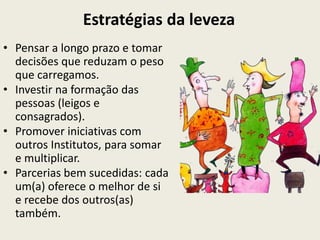 Estratégias da leveza
• Pensar a longo prazo e tomar
  decisões que reduzam o peso
  que carregamos.
• Investir na formação das
  pessoas (leigos e
  consagrados).
• Promover iniciativas com
  outros Institutos, para somar
  e multiplicar.
• Parcerias bem sucedidas: cada
  um(a) oferece o melhor de si
  e recebe dos outros(as)
  também.
 