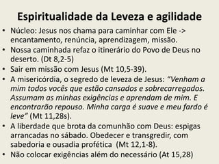 Espiritualidade da Leveza e agilidade
• Núcleo: Jesus nos chama para caminhar com Ele ->
  encantamento, renúncia, aprendizagem, missão.
• Nossa caminhada refaz o itinerário do Povo de Deus no
  deserto. (Dt 8,2-5)
• Sair em missão com Jesus (Mt 10,5-39).
• A misericórdia, o segredo de leveza de Jesus: “Venham a
  mim todos vocês que estão cansados e sobrecarregados.
  Assumam as minhas exigências e aprendam de mim. E
  encontrarão repouso. Minha carga é suave e meu fardo é
  leve” (Mt 11,28s).
• A liberdade que brota da comunhão com Deus: espigas
  arrancadas no sábado. Obedecer e transgredir, com
  sabedoria e ousadia profética (Mt 12,1-8).
• Não colocar exigências além do necessário (At 15,28)
 