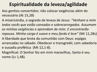 Espiritualidade da leveza/agilidade
Aos gentios convertidos: não colocar exigências além do
necessário (At 15,28)
A misericórdia, o segredo de leveza de Jesus: “Venham a mim
todos vocês que estão cansados e sobrecarregados. Assumam
as minhas exigências e aprendam de mim. E encontrarão
repouso. Minha carga é suave e meu fardo é leve” (Mt 11,28s).
A liberdade que brota da comunhão com Deus: espigas
arrancadas no sábado. Obedecer e transgredir, com sabedoria
e ousadia profética (Mt 12,1-8).
Magnificat: O Senhor fez em mim maravilhas, Santo é seu
nome (Lc 1,48).
 