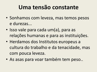 Uma tensão constante
• Sonhamos com leveza, mas temos pesos
  e durezas...
• Isso vale para cada um(a), para as
  relações humanas e para as instituições.
• Herdamos dos Institutos europeus a
  cultura do trabalho e da tenacidade, mas
  com pouca leveza.
• As asas para voar também tem peso..
 