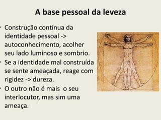 A base pessoal da leveza
• Construção contínua da
  identidade pessoal ->
  autoconhecimento, acolher
  seu lado luminoso e sombrio.
• Se a identidade mal construída
  se sente ameaçada, reage com
  rigidez -> dureza.
• O outro não é mais o seu
  interlocutor, mas sim uma
  ameaça.
 