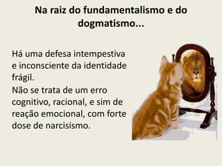 Na raiz do fundamentalismo e do
              dogmatismo...

Há uma defesa intempestiva
e inconsciente da identidade
frágil.
Não se trata de um erro
cognitivo, racional, e sim de
reação emocional, com forte
dose de narcisismo.
 