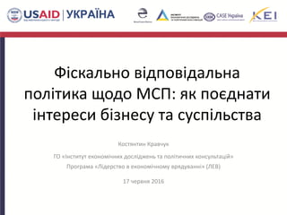 Фіскально відповідальна
політика щодо МСП: як поєднати
інтереси бізнесу та суспільства
Костянтин Кравчук
ГО «Інститут економічних досліджень та політичних консультацій»
Програма «Лідерство в економічному врядуванні» (ЛЕВ)
17 червня 2016
 