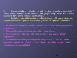 14
Kıtasal levhaların iç bölgelerinde, çok derinlere ulaşan kırık sistemleri (rift
zonları gelişir. Örneğin Afrika Levhası’ nda gelişen Doğu Afrika Rift Sistemi,
Kızıldeniz’ den Türkiye’ ye kadar uzanmaktadır.
Levhaların yapısal konumlarına ve hareketlerine bağlı olarak ortaya çıkan
magmatik faaliyetlerin gelişme ortamlarını 4 grup altında toplamak mümkündür.
1. Bir birinden uzaklaşan levhaların sınırlarında (OOS, yay ardı bölgeler) gelişen
magmatizma
2. Okyanusal levhaların iç bölgelerinde gelişen magmatizma
3. Yaklaşan levha sınırlarında (aktif kıta kenarları ve ada yayları) gelişen
magmatizma
4. Kıtasal levhaların iç bölgelerinde gelişen magmatizma (kıtasal örtü bazaltı
bölgelerini, kıtasal rift bölgelerini, rift bölgeleri ile ilişkili olmayan alkali
magmatizmayı kapsamaktadır).
 