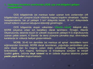 16
1.1. Uzaklaşan levhaların sınırlarında (OOS, yay ardı bölgeler) gelişenUzaklaşan levhaların sınırlarında (OOS, yay ardı bölgeler) gelişen
magmatizmamagmatizma
OOS bölgelerinde üst mantoya kadar uzanan kırık zonlarından (rift
bölgelerinden) yer yüzeyine büyük miktarda magma boşalımı olmaktadır. Yapılan
hesaplamalarda, her yıl yaklaşık 3 km3
dolayında bazalt; 18 km3
dolayındada
intrüzif kütlenin okyanus kabuğuna eklendiği görülmüştür.
OOS bölgesinde oluşan volkanikler “toleyitik bazalt” bileşimli olup,
MORB (okyanus ortası sırt bazaltları) olarak tanımlanır. Örneğin, Atlantik
Okyanusunda, tabanda büyük bir yükselti oluşturarak yaklaşık K-G doğrultusunda
uzanan çatlak sistemi, K İzlanda’ da deniz yüzeyine çıkmakta olup; olivin-toleyid
karakterde bir volkanik faaliyet göstermektedir.
MORB, 30-40 km derinlikte üst mantoya ait spinel –lerzolitlerin kısmi
erğimesinden türemiştir. MORB olarak tanımlanan, yoğunluğu peridoditlere göre
daha düşük olan bu magma, yukarı doğru yükselerek magma odalarında
birikmektedir. Aynı magma, farklılaşma ve kristalleşme süreçleri ile intrüzif
özellikli gabro, üstünde dayk sistemi ve en üsttede okyanus tabanına yayılan
yastık yapılı lavları oluşturmaktadır.
 