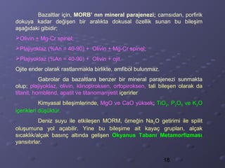 18
Bazaltlar için, MORB’ nın mineral parajenezi; camsıdan, porfirik
dokuya kadar değişen bir aralıkta dokusal özellik sunan bu bileşim
aşağıdaki gibidir;
Olivin + Mg-Cr spinel;
Plajiyoklaz (%An = 40-90) + Olivin + Mg-Cr spinel;
Plajiyoklaz (%An = 40-90) + Olivin + ojit
Ojite ender olarak rastlanmakla birlikte, amfibol bulunmaz.
Gabrolar da bazaltlara benzer bir mineral parajenezi sunmakta
olup; plajiyoklaz, olivin, klinopiroksen, ortopiroksen, tali bileşen olarak da
titanit, hornblend, apatit ve titanomanyetit içerirler
Kimyasal bileşimlerinde, MgO ve CaO yüksek; TiO2, P2O5 ve K2O
içerikleri düşüktür.
Deniz suyu ile etkileşen MORM, örneğin Na2O getirimi ile spilit
oluşumuna yol açabilir. Yine bu bileşime ait kayaç grupları, alçak
sıcaklık/alçak basınç altında gelişen Okyanus Tabanı Metamorfizması
yansıtırlar.
 
