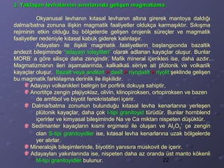 22
3. Yaklaşan levhalarının sınırlarında gelişen magmatizma3. Yaklaşan levhalarının sınırlarında gelişen magmatizma
Okyanusal levhanın kıtasal levhanın altına girerek mantoya daldığı
dalma/batna zonuna ilişkin magmatik faaliyetler oldukça karmaşıktır. Sıkışma
rejiminin etkin olduğu bu bölgelerde gelişen orojenik süreçler ve magmatik
faaliyetler nedeniyle kıtasal kabuk giderek kalınlaşır.
Adayaları ile ilişkili magmatik faaliyetlerin başlangıcında bazaltik
andezit bileşiminde “adayayı toleyitleri” olarak adlanan kayaçlar oluşur. Bunlar
MORB’ a göre silisçe daha zengindir. Mafik mineral içerikleri ise, daha azdır.
Magmatizmanın ileri aşamalarında, kalkalkali seriye ait plütonik ve volkanik
kayaçlar oluşur. Bazalt veya andezit >> dasit >> riyodasit >> riyolit şeklinde gelişen
bu magmatik farklılaşma derinlik ile ilişkilidir.
Adayayı volkanikleri belirgin bir porfirik dokuya sahiptir,
Anortitçe zengin plajiyoklaz, olivin, klinopiroksen, ortopiroksen ve bazen
de amfibol ve biyotit fenokristalleri içerir.
Dalma/batma zonunun bulunduğu kıtasal levha kenarlarına yerleşen
plütonik kayaçlar, daha çok I-tipi granitoyid türüdür. Bunlar hornblend
içerirler ve kimyasal bileşiminde Na ve Ca miktarı nispeten düşüktür.
Sedimanter kayaçların kısmi ergimesi ile oluşan ve Al2O3’ çe zengin
olan S-tipi granitoyidler ise, kıtasal levha kenarlarına uzak bölgelerde
yer alırlar.
Mineralojik bileşimlerinde, biyotitin yanısıra muskovit de içerir.
Adayayları yakınlarında ise, nispeten daha az oranda üst manto kökenli
M-tipi granitoyidler bulunur.
 