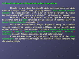 24
4. Kıtasal levhalarının iç bölgelerinde gelişen magmatizma4. Kıtasal levhalarının iç bölgelerinde gelişen magmatizma
Nispeten duraylı kıtasal levhalardaki büyük kırık zonlarından çok büyük
miktarlarda toleyitik bazalt çıkmaları gerçekleşmektedir. “Plato bazaltları veya örtü
bazaltları” bu bazalt akıntıları 15 km kadar bir kalınlık gösterebilir. Bu kıtasal
toleyitik bazaltlar, OOST’ ne göre daha alkalidir; Ti ve P içerikleri de yüksektir.
kıtalarda horst-graben oluşumlarına yol açan büyük kırık sistemlerine
bağlı olarak daha çok alkali karakterde olduğu saptanan bir magmatik faaliyet ile
kıtasal rift bölgesi kayaçları gelişmektedir.
Üst manto derinliklerinden türeyen magmanın niteliği ve kabuktaki
yerleşme aşamalarında geçirdiği magmatik farklılaşma süreçleri değişik kayaç
gruplarının oluşumuna neden olmaktadır. Bu şekilde alkali olivin bazalt karakterli
magmadan >> trakit ve >> alkali riyolitler; olivin-nefelinitik magmadan >> fonalit ve >>
nefelinitler oluşabilir. Kabuğun derinlerinde de alkali plütonikler oluşur.
Kıtasal kabuktaki levha içi magmatizmanın diğer diğer bir tüt olan “alkali
magmatizma” çok derinlere kadar ulaşan kırık sistemleri ile ilişkili kanallara bağlı
olarak gelişmektedir.
 