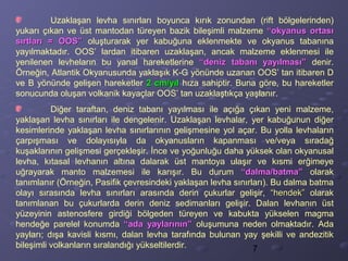 7
Uzaklaşan levha sınırları boyunca kırık zonundan (rift bölgelerinden)
yukarı çıkan ve üst mantodan türeyen bazik bileşimli malzeme “okyanus ortası“okyanus ortası
sırtları = OOS”sırtları = OOS” oluşturarak yer kabuğuna eklenmekte ve okyanus tabanına
yayılmaktadır. OOS’ lardan itibaren uzaklaşan, ancak malzeme eklenmesi ile
yenilenen levheların bu yanal hareketlerine “deniz tabanı yayılması”“deniz tabanı yayılması” denir.
Örneğin, Atlantik Okyanusunda yaklaşık K-G yönünde uzanan OOS’ tan itibaren D
ve B yönünde gelişen hareketler 2 cm/yıl2 cm/yıl hıza sahiptir. Buna göre, bu hareketler
sonucunda oluşan volkanik kayaçlar OOS’ tan uzaklaştıkça yaşlanır.
Diğer taraftan, deniz tabanı yayılması ile açığa çıkan yeni malzeme,
yaklaşan levha sınırları ile dengelenir. Uzaklaşan levhalar, yer kabuğunun diğer
kesimlerinde yaklaşan levha sınırlarının gelişmesine yol açar. Bu yolla levhaların
çarpışması ve dolayısıyla da okyanusların kapanması ve/veya sıradağ
kuşaklarının gelişmesi gerçekleşir. İnce ve yoğunluğu daha yüksek olan okyanusal
levha, kıtasal levhanın altına dalarak üst mantoya ulaşır ve kısmi erğimeye
uğrayarak manto malzemesi ile karışır. Bu durum “dalma/batma”“dalma/batma” olarak
tanımlanır (Örneğin, Pasifik çevresindeki yaklaşan levha sınırları). Bu dalma batma
olayı sırasında levha sınırları arasında derin çukurlar gelişir, “hendek”“hendek” olarak
tanımlanan bu çukurlarda derin deniz sedimanları gelişir. Dalan levhanın üst
yüzeyinin astenosfere girdiği bölgeden türeyen ve kabukta yükselen magma
hendeğe parelel konumda “ada yaylarının”“ada yaylarının” oluşumuna neden olmaktadır. Ada
yayları; dışa kavisli kısmı, dalan levha tarafında bulunan yay şekilli ve andezitik
bileşimli volkanların sıralandığı yükseltilerdir.
 