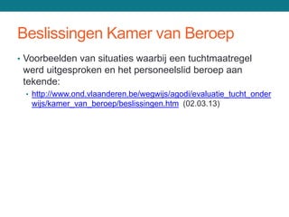 Beslissingen Kamer van Beroep
• Voorbeelden van situaties waarbij een tuchtmaatregel
 werd uitgesproken en het personeelslid beroep aan
 tekende:
 • http://www.ond.vlaanderen.be/wegwijs/agodi/evaluatie_tucht_onder
   wijs/kamer_van_beroep/beslissingen.htm (02.03.13)
 
