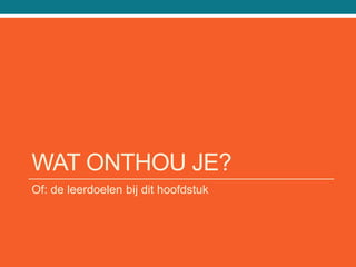 WAT ONTHOU JE?
Of: de leerdoelen bij dit hoofdstuk
 