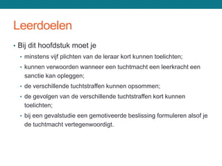 Leerdoelen
• Bij dit hoofdstuk moet je
  • minstens vijf plichten van de leraar kort kunnen toelichten;
  • kunnen verwoorden wanneer een tuchtmacht een leerkracht een
   sanctie kan opleggen;
  • de verschillende tuchtstraffen kunnen opsommen;
  • de gevolgen van de verschillende tuchtstraffen kort kunnen
   toelichten;
  • bij een gevalstudie een gemotiveerde beslissing formuleren alsof je
   de tuchtmacht vertegenwoordigt.
 