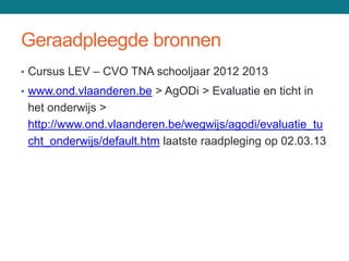 Geraadpleegde bronnen
• Cursus LEV – CVO TNA schooljaar 2012 2013
• www.ond.vlaanderen.be > AgODi > Evaluatie en ticht in
 het onderwijs >
 http://www.ond.vlaanderen.be/wegwijs/agodi/evaluatie_tu
 cht_onderwijs/default.htm laatste raadpleging op 02.03.13
 