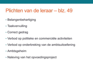Plichten van de leraar – blz. 49
• Belangenbehartiging

• Taakvervulling

• Correct gedrag

• Verbod op politieke en commerciële activiteiten

• Verbod op onderbreking van de ambtsuitoefening

• Ambtsgeheim

• Naleving van het opvoedingsproject
 