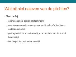 Wat bij niet naleven van de plichten?
• Sanctie bij

  • onprofessioneel gedrag als leerkracht;

  • gebrek aan correcte omgangsvormen bij collega’s, leerlingen,

   ouders en derden;

  • gedrag buiten de school waarbij je de reputatie van de school

   beschadigt;

  • het plegen van een zwaar misdrijf.
 