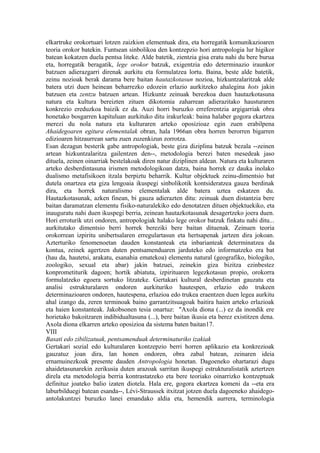 elkartruke orokortuari lotzen zaizkion elementuak dira, eta horregatik komunikazioaren
teoria orokor batekin. Funtsean sinbolikoa den kontzepzio hori antropologia lur higikor
batean kokatzen duela pentsa liteke. Alde batetik, zientzia gisa eratu nahi du bere burua
eta, horregatik beragatik, lege orokor batzuk, exigentzia edo determinazio iraunkor
batzuen adierazgarri direnak aurkitu eta formulatzea lortu. Baina, beste alde batetik,
zeinu nozioak berak darama bere baitan hautazkotasun nozioa, hizkuntzalaritzak alde
batera utzi duen heinean beharrezko edozein erlazio aurkitzeko ahalegina hots jakin
batzuen eta zentzu batzuen artean. Hizkuntz zeinuak berezkoa duen hautazkotasuna
natura eta kultura bereizten zituen dikotomia zaharrean adierazitako hausturaren
konkrezio ereduzkoa baizik ez da. Auzi horri buruzko erreferentzia argigarriak obra
honetako bosgarren kapituluan aurkituko ditu irakurleak: baina halaber gogora ekartzea
merezi du nola natura eta kulturaren arteko oposizioaz egin zuen erabilpena
Ahaidegoaren egitura elementalak obran, hala 1966an obra horren berorren bigarren
edizioaren hitzaurrean sartu zuen zuzenkizun zorrotza.
Esan dezagun besterik gabe antropologiak, beste giza diziplina batzuk bezala --zeinen
artean hizkuntzalaritza gailentzen den--, metodologia berezi baten mesedeak jaso
dituela, zeinen oinarriak bestelakoak diren natur diziplinen aldean. Natura eta kulturaren
arteko desberdintasuna irismen metodologikoan datza, baina horrek ez dauka inolako
dualismo metafisikoen itzala berpiztu beharrik. Kultur objektuek zeinu-dimentsio bat
dutela onartzea eta giza lengoaia ikuspegi sinbolikotik kontsideratzea gauza berdinak
dira, eta horrek naturalismo elementalak alde batera uztea eskatzen du.
Hautazkotasunak, azken finean, bi gauza adierazten ditu: zeinuak duen distantzia bere
baitan daramatzan elementu fisiko-naturalekiko edo denotatzen dituen objektuekiko, eta
inauguratu nahi duen ikuspegi berria, zeinean hautazkotasunak desagertzeko joera duen.
Hori erroturik utzi ondoren, antropologiak halako lege orokor batzuk finkatu nahi ditu...
aurkitutako dimentsio berri horrek bereziki bere baitan dituenak. Zeinuen teoria
orokorrean izpiritu unibertsalaren erregulartasun eta hertsapenak jartzen dira jokoan.
Azterturiko fenomenoetan dauden konstanteak eta inbarianteak determinatzea da
kontua, zeinek agertzen duten pentsamenduaren jarduteko edo informatzeko era bat
(hau da, hautetsi, arakatu, esanahia ematekoa) elementu natural (geografiko, biologiko,
zoologiko, sexual eta abar) jakin batzuei, zeinekin giza bizitza ezinbestez
konprometiturik dagoen; hortik abiatuta, izpirituaren legezkotasun propio, orokorra
formulatzeko egoera sortuko litzateke. Gertakari kultural desberdinetan gauzatu eta
analisi estrukturalaren ondoren aurkituriko hautespen, erlazio edo trukeen
determinazioaren ondoren, hautespena, erlazioa edo trukea eraentzen duen legea aurkitu
ahal izango da, zeren terminoak baino garrantzitsuagoak baitira haien arteko erlazioak
eta haien konstanteak. Jakobsonen tesia onartuz: "Axola diona (...) ez da inondik ere
horietako bakoitzaren indibidualtasuna (...), bere baitan ikusia eta berez existitzen dena.
Axola diona elkarren arteko oposizioa da sistema baten baitan17.
VIII
Basati edo zibilizatuak, pentsamenduak determinaturiko izakiak
Gertakari sozial edo kulturalaren kontzepzio berri horren aplikazio eta konkrezioak
gauzatuz joan dira, lan honen ondoren, obra zabal batean, zeinaren ideia
ernamuinezkoak presente dauden Antropologia honetan. Dagoeneko ohartarazi dugu
ahaidetasunarekin zerikusia duten arazoak sarritan ikuspegi estrukturalistatik aztertzen
direla eta metodologia berria kontrastatzeko eta bere teoriako oinarrizko kontzeptuak
definituz joateko balio izaten diotela. Hala ere, gogora ekartzea komeni da --eta era
laburbilduegi batean esanda--, Lévi-Straussek itxitzat jotzen duela dagoeneko ahaidego-
antolakuntzei buruzko lanei emandako aldia eta, hemendik aurrera, terminologia
 