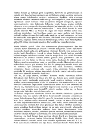 Kapitulu honetan gu kokatzen garen ikuspuntutik, bereizketa are garrantzitsuagoa da
oraindik; argi dago, herrigune zentralaren eta periferikoaren arteko oposizioa, gutxi gora-
behera, gorago deskribaturiko estruktura melanesiarrari dagokiola; baina winnebago
herrixkaren estruktura kontzentrikoarekin analogia biziki deigarria da, zeren informatzaileek
espontaneoki sartzen baitituzte beren deskripzioan ezaugarri ekologikoak, oposizioa
kontzeptualizatzeko balio dizkietenak, Indonesian bezala: hemen, eraztun periferiko
tcioxucara, terreno garbitua, (horri oposatzen baitzaio herrixka eraikia, eta hura berriz dena
inguratzen duen oihanari oposatzen baitzaio) (ikus, 7. irud.). Aintzat hartuko da, beraz,
aparteko interesez, M.P.E. de Josselin de Jongek tipo bereko estruktura aurkitu izana
malaysiar penintsulako Negri-Sembilanen artean, non nagusi azaltzen baita Kostaren
(goikoak) eta Barnealdearen (behekoak) arteko oposizioa, eta hori, kontinentean eta irletan
oso zabaldutako beste oposizio batez bikoiztua, alde batetik arroz- eta palmondo-zainen
(laborekoak, alegia) eta bestetik mendi eta haranen (alegia, lurralde basati eta landugabeak)
artekoa166. Multzo indotxinarrak ezagutzen ditu, bestalde, tipo bereko bereizketak.
* * *
Autore holandar guztiak saiatu dira azpimarratzen gizarte-organizazio tipo hain
konplexu horiek nabarmentzen dituzten kontraste harrigarriak, horien ikerketarako
Indonesiak, dudarik gabe, arlo pribilegiatua eskaintzen duelarik. Saia gaitezen, haiei
jarraiki, horiek laburbiltzen. Lehenik hor ditugu dualismo formak, horietan antzinako
erdibitako organizazio baten aztarnak sumatzen atsegin hartu izan delarik batzuetan.
Alferrikakoa da eztabaida horretan sartzea: guretzat puntu garrantzitsua zera da,
dualismo hori bere baitan ere bikoitza izatea: nahiz, dirudienez, bi talderen mundu
fisikoaren aspektuen eta atributu moral eta metafisikoen arteko dikotomia simetriko eta
orekatu baten ondorio gisa pentsatua dela: hau da, -gorago proposaturiko nozioa apur
bat orokortuz- tipo diametraleko estruktura bat; nahiz, alderantziz, estruktura
kontzentriko batean pentsatua dela, orduan, ordea, diferentzia honekin, alegia,
oposizioko bi terminoak nahitaez desberdinak direlarik, gizarte- edo erlijio-ospeari
dagokionez, edota aldi berean biei dagokienez.
Hori bai, ez zaigu ahazten, estruktura diametral bateko elementuak halaber
desberdinak izan daitezkeela. Izatez ere, hori da, dudarik gabe, kasurik maizena,
zeren eta horiek izendatzeko mintzamolde hauek aurkitzen baititugu: goikoa eta
behekoa, zaharrena eta gazteena, noblea eta herri-xehea, indartsua eta ahula, e.a. Baina
estruktura diametralei dagokienean, desberdintasun horrek ez du beti existitzen eta,
edonola ere, elkarrekikotasunez asebeterik dagoen haien naturatik ez da eratortzen.
Aspaldi neuk seinalatu nuen bezala167, misterio moduko zerbait da, eta horren
interpretazioa da ikerketa honen helburuetariko bat.
Elkarrekiko obligaziotara beharturiko erdibiak eta eskubide simetrikoak egikaritzen
dituztenak, nolaz izan daitezke aldi berean hierarkizatuak? Estruktura kontzentrikoen
kasuan desberdintasuna berez datorkio, zeren bi elementuak termino erreferente bat
berari buruz, nolabait esateko, ordenatuak baitaude: zentroa, eta horren zirkuluetariko
bat hurbil dago hura bere barnean hartzen duela, aldiz bestea, hartatik urrundurik dago.
Lehen ikuspuntu honetatik, hiru arazo planteatzen dira, beraz: estruktura diametralen
natura; estruktura kontzentrikoen natura; eta ea zein arrazoirengatik lehenetariko
gehienek estruktura asimetrikoa aurkezten duten itxuraz kontraesanean beren
naturarekin, eta horrek, ondorioz, erdibidean ipintzen dituelarik, forma diametral zeharo
simetriko bakanen eta betiere asimetrikoak diren estruktura kontzentrikoen artean.
Bigarrenez -eta haiek hartzen duten aspektua edozein delarik ere, diametrala nahiz
kontzentrikoa-, estruktura dualista indonesiarrak bizikide direla dirudi, elementu
zenbateko bakoitiz osaturiko zenbait estrukturarekin: 3 gehienetan, baina baita 5, 7, eta
9 ere. Zein erlaziok bateratzen ditu tipo itxuraz elkartuezin horiek? Arazoa batik bat
 