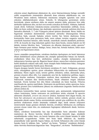 ezkontza arauei dagokienean planteatzen da, zeren bateraezintasuna baitago normalki
erdibi exogamikoren sistemarekin elkarturik doan ezkontza aldebikoaren eta, van
Woudenen lanen ondoren, Indonesian maiztasuna etengabe egiaztatu izan zaion
ezkontza aldebakarrekoaren artean. Eskierki, bi lehengusina gurutzatuen arteko
bereizketak, aitaren arrebaren alaba eta amaren anaiaren alaba, gutxienez hiru talde
desberdin inplikatzen ditu, eta hori erro-errotik ezinezkoa da birekin. Alabaina, badirudi
izanak direla Amboinen trukaketa-sistema asimetrikoz bateratutako erdibiak; Javan,
Balin eta beste zenbait lekutan, tipo dualistako oposizioen aztarnak aurkitzen dira beste
batzuekin elkarturik, 5, 7 edo 9 kategoria jokoan ipintzen dituztenak. Beraz, baldin eta
bigarrenak estruktura diametralezko terminotan ulerturiko lehenengoetara biltzea
ezinezkoa bada, arazoak badauka soluzio teoriko bat, betiere dualismoa forma
kontzentriko baten pean pentsatzen bada, zeren orduan, termino osagarria zentroari
eratxikirik kausitzen baitzaio, aldiz besteak, simetrikoki eraturik daudelarik periferian.
J.P.B. de Josselin de Jong irakasleak egokiro ikusi duen bezala, sistema bakoiti oro bil
daiteke sistema bikoitira, hura "zentroaren eta alboetan dautzanen arteko oposizio"
baten formaren pean tratatuz. Badago, beraz, lotura bat, formala bederen, lehen arazo
sailaren eta bigarrenaren artean.
* * *
Aurrez emandako paragrafoetan, estruktura dualisten tipologiaren eta haiek bateratzen
dituen dialektikaren arazoa planteatu dut, etsenplu iparramerikar batean oin harturik;
eztabaidaren lehen fase hori, atrebentziaz esateko, etsenplu melanesiarrez eta
indonesiarrez hornitua egon da. Bigarren faseari ekinez, arazoa bere soluziora gutxienez
hurbil daitekeela erakutsi nahi nuke, beste etsenplu baten behaketaren bidez, oraingoan
populazio hegoamerikar batetik jasoa: Bororoak.
Gogora dezagun lasterki bororo herrixkaren estruktura (9. irud.). Erdigunean, gizonen
etxea, ezkongabeen egoitza, gizon ezkonduen bilkura-tokia eta emakumeei hertsiki
debekatua. Haren inguru osoan, terreno garbitu zirkularra; erdian, dantzarako plaza,
gizonen etxearen alboz albo. Lur zanpatuzko area bat da, landareriaz garbitua, inguru-
muga hesolaz markatua. Gainerakoa estaltzen duen sastrakarian barrena, zenbait
bidetxurrek eramaten dute familia-etxoletara, hauek oihanaren mugan zirkuluan
banatuak. Etxola horietan bizi dira bikote ezkonduak eta haien haurrak. Filiazioa
matrilineala da, egoitza matrilokala. Zentroaren eta periferiaren arteko oposizioa, beraz,
halaber gizonen (etxe kolektiboaren jabeen) eta emakumeen (inguruko familia-etxolen
jabeen) artekoa da.
Estruktura kontzentriko baten aurrean kausitzen gara, pentsamendu indigenarentzat
zeharo kontzientea, hartan zentroaren eta periferiaren arteko erlazioak bi oposizio
adierazten dituelarik, arraren eta emearen artekoa, hauteman berri dugun bezala, eta
beste bat sakratuaren eta profanoaren artekoa: multzo zentrala, gizonen etxeak eta
dantzarako plazak osatua, bizitza zeremonialerako antzoki gisa erabiltzen da, eta aldiz,
periferia emakumeen etxeko lanetarako xedaturik dago, haiek naturaz erlijioaren
misterioetatik kanpo geratzen direlarik (horrela, erronboen fabrikazioa eta erabilpena
gizonen etxean izaten dira, eta emakumeen begirapenei debekaturik daude, heriotza-
zigor pean).
Halere, estruktura kontzentriko hau tipo diametraleko beste askorekin kidetzan
mantentzen da. Bororo herrixka lehenik bi erdibitan berezirik dago, ekialdetik
mendebalderako ardatz batez, eta horrek banatzen ditu zortzi klanak launako bi talde
nabarmenki exogamikotan. Ardatz hori beste batek ebakitzen du, harekiko
perpendikular izaki iparretik hegora bidean, eta horrek birbanatzen ditu zortzi klanak
launako beste bi taldetan, bata "goikoa" eta bestea "behekoa" izendatzen direlarik,
edota -herrixka ibaiertzean dagoenean- bata "ibaigorakoa", eta bestea "ibaibeherakoa".
 