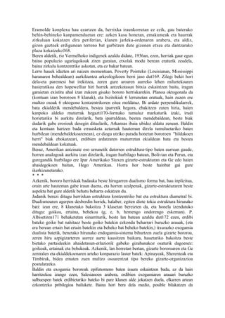 Eramolde konplexu hau ezartzen da, herrixka iraunkorretan ez ezik, gau baterako
behin-behineko kanpamenduetan ere: azken kasu honetan, emakumeak eta haurrak
zirkuluan kokatzen dira periferian, klanen jarleku-ordenaren arabera, eta aldiz,
gizon gazteek erdigunean terreno bat garbitzen dute gizonen etxea eta dantzarako
plaza kokatzeko168.
Beren aldetik, rio Vermelhoko indigenek azaldu didate, 1936an, ezen, herriak gaur egun
baino populazio ugariagokoak ziren garaian, etxolak modu berean eraturik zeudela,
baina zirkulu kontzentriko askotan, eta ez bakar batean.
Lerro hauek idazten ari naizen momentuan, Poverty Pointeko (Louisianan, Mississippi
haranaren behealdean) aurkikuntza arkeologikoen berri jaso dut169. Zilegi bekit hori
dela-eta parentesi bat irekitzea, zeren gure aroaren aurreko lehen milurtekoaren
hasieratikoa den hopewelliar hiri horrek antzekotasun bitxia eskaintzen baitu, iragan
garaietan existitu ahal izan zukeen gisako bororo herriskarekin. Planoa oktogonala da
(kontuan izan bororoen 8 klanak), eta bizitokiak 6 lerrunetan eratuak, hain zuzen ere
multzo osoak 6 oktogono kontzentrikoren eitea moldatuz. Bi ardatz perpendikularrek,
bata ekialdetik mendebaldera, bestea iparretik hegora, ebakitzen zuten hiria, haien
kanpoko aldeko muturrak hegazti170-formako tumuluz markaturik izaki, irudi
horietariko bi aurkitu direlarik, bata iparraldean, bestea mendebaldean, beste biak
dudarik gabe erosioak desegin dituelarik, Arkansas ibaia ubidez aldatu zenean. Baldin
eta kontuan hartzen bada errausketa aztarnak hauteman direla tumuluetariko baten
hurbilean (mendebaldekoarenean), ez diogu utziko parada honetan bororoen "hildakoen
herri" biak ebokatzeari, erdibien ardatzaren muturretan ekialdean bata eta bestea
mendebaldean kokatuak.
Beraz, Amerikan antzinate oso urrunetik datorren estruktura-tipo baten aurrean gaude,
horren analogoak aurkitu izan direlarik, iragan hurbilago batean, Bolivian eta Perun, eta
guregandik hurbilago ere Ipar Amerikako Siuxen gizarte-estrukturan eta Ge edo haien
ahaidegokoen baitan, Hego Amerikan. Horra hor beste hainbat gai gure
ikerkizunetarako.
* * *
Azkenik, bororo herrixkak badauka beste hirugarren dualismo forma bat, hau inplizitua,
orain arte hauteman gabe iraun duena, eta horren azalpenak, gizarte-estrukturaren beste
aspektu bat gure aldetik behatu beharra eskatzen du.
Jadanik berezi ditugu herrixkan estruktura kontzentriko bat eta estruktura diametral bi.
Dualismoaren agerpen desberdin horiek, halaber, egiten diote tokia estruktura hirunako
bati: izan ere, 8 klanetako bakoitza 3 klasetan bereizten da, eta honela izendatuko
ditugu: goikoa, ertaina, behekoa (g, e, b, hemengo ondorengo eskeman). P.
Albisetiren171 behaketetan oinarriturik, beste lan batean azaldu dut172 ezen, erdibi
bateko goiko bat nahitaez beste goiko batekin ezkondu beharrari buruzko arauak, (eta
era berean ertain bat ertain batekin eta beheko bat beheko batekin,) itxurazko exogamia
dualista batetik, benetako hirunako endogamia-sistema bihurtzen zuela gizarte bororoa,
zeren hiru azpigizarteren aurrez aurre kausitzen baikara, hauetariko bakoitza beste
bietako partaideekin ahaidetasun-erlaziorik gabeko gizabanakoz osaturik dagoenez:
goikoak, ertainak eta behekoak. Azkenik, lan horretan bertan, gizarte bororoaren eta Ge
zentralen eta ekialdekoenaren arteko konparazio laster batek: Apinayeak, Sherenteak eta
Timbirak, bidea ematen zuen multzo osoarentzat tipo bereko gizarte-organizazioa
postulatzeko.
Baldin eta exogamia bororoak epifenomeno baten izaera eskaintzen badu, ez da hain
harritzekoa izango ezen, Salesianoen arabera, erdibien exogamiaren arauari buruzko
salbuespen batek erdibietariko bateko bi pare klanen alde jokatzen duela, elkarren artean
ezkontzeko pribilegioa bailukete. Baina hori bera dela medio, posible bilakatzen da
 