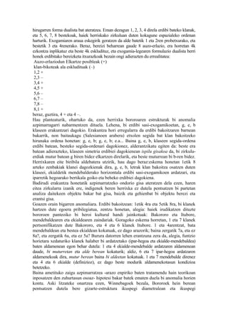 hirugarren forma dualista bat ateratzea. Eman dezagun 1, 2, 3, 4 direla erdibi bateko klanak,
eta 5, 6, 7, 8 bestekoak, haiek herriskako zirkuluan duten kokagune espazialeko ordenan
harturik. Exogamiaren araua eskegirik geratzen da alde batetik 1 eta 2ren probetxurako, eta
bestetik 3 eta 4renerako. Beraz, bereizi beharrean gaude 8 auzo-erlazio, era horretan 4k
ezkontza inplikatuz eta beste 4k eskludituz, eta exogamia-legearen formulazio dualista berri
honek erdibitako bereizketa itxurazkoak bezain ongi adierazten du errealitatea:
 Auzo-erlaziodun Elkartze posibleak (+)
 klan-bikoteak ala eskludituak (–)
 1,2 +
 2,3 –
 3,4 +
 4,5 +
 5,6 –
 6,7 –
 7,8 –
 8,1 +
beraz, guztira, 4 + eta 4 –.
Hau planteaturik, ohartuko da, ezen herrixka bororoaren estrukturak bi anomalia
azpimarragarri nabarmentzen dituela. Lehena, bi erdibi sasi-exogamikoetan, g, e, b
klaseen erakuntzari dagokio. Erakuntza hori erregularra da erdibi bakoitzaren barnean
bakarrik, non baitaukagu (Salesianoen arabera) etxolen segida bat klan bakoitzeko
hirunaka ordena honetan: g, e, b; g, e, b; e.a... Baina g, e, b, klaseen segida-ordena
erdibi batean, besteko segida-ordenari dagokionez, alderantzikatu egiten da: beste era
batean adierazteko, klaseen simetria erdibiei dagokienean ispilu gisakoa da, bi zirkulu-
erdiak mutur batean g biren bidez elkartzen direlarik, eta beste muturrean bi b-ren bidez.
Herrixkaren eite biribila aldebatera utzirik, hau dago beraz:eskema honetan 1etik 8
arteko zenbakiak klanei dagozkienak dira, g, e, b, letrak klan bakoitza osatzen duten
klaseei, ekialdetik mendebalderako horizontala erdibi sasi-exogamikoen ardatzari, eta
iparretik hegoarako bertikala goiko eta beheko erdibiei dagokiena.
Badirudi erakuntza honetatik azpimarratzeko ondorio gisa ateratzen dela ezen, haren
eitea zirkularra izanik ere, indigenek beren herrixka ez dutela pentsatzen bi partetan
analiza daitekeen objektu bakar bat gisa, baizik eta gehienbat bi objektu berezi eta
erantsi gisa.
Goazen orain bigarren anomaliara. Erdibi bakoitzean: 1etik 4ra eta 5etik 8ra, bi klanek
hartzen dute egoera pribilegiatua, zentzu honetan, alegia: haiek irudikatzen dituzte
bororoen panteoiko bi heroi kultural handi jainkotuak: Bakororo eta Itubore,
mendebaldearen eta ekialdearen zaindariak. Goragoko eskema horretan, 1 eta 7 klanek
pertsonifikatzen dute Bakororo, eta 4 eta 6 klanek Itubore. 1 eta 4arentzat, bata
mendebaldean eta bestea ekialdean kokatuak, ez dago arazorik; baina zergatik 7a, eta ez
8a?, eta zergatik 6a, eta ez 5a? Burura datorren lehen erantzuna zera da, alegia, funtzio
horietara xedaturiko klanek halaber bi ardatzetako (ipar-hegoa eta ekialde-mendebaldea)
baten aldamenean egon behar dutela: 1 eta 4 ekialde-mendebalde ardatzaren aldamenean
daude, bi muturretan eta alde berean kokaturik; aldiz, 6 eta 7 ipar-hegoa ardatzaren
aldamenekoak dira, mutur berean baina bi aldeetan kokatuak. 1 eta 7 mendebalde direnez
eta 4 eta 6 ekialde (definizioz), ez dago beste modurik aldamenekotasun kondizioa
betetzeko.
Baina ametituko zaigu azpimarratzea -arazo enpiriko baten tratamendu hain teorikoan
inposatzen den zuhurtasun osoaz- hipotesi bakar batek ematen duela bi anomalia horien
kontu. Aski litzateke onartzea ezen, Winnebagoek bezala, Bororoek hein berean
pentsatzen dutela bere gizarte-estruktura ikuspegi diametralean eta ikuspegi
 