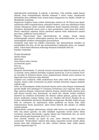aipaturikoetatik desberdinak; 4) azkenik, 4 adin-klase, 10na urtekako segida hartzen
dutenak, klase kontsekutibozko bikoteka banatuak 4 sekzio osatuz, aurrekoetatik
desberdinak diren erdibitako beste sistema batean (laugarrena) eta, halaber, Ekialde eta
Mendebalde izendatuak.
Organizazio konplexu honek zenbait ohartarazpen eskatzen du. Bi filiazio-arau daude:
matrilineala erdibi exogamikoentzat, printzipioz bederen, zeren arau subsidiarioa (lehen
mailako lehengusuen arteko ezkontza debekatzen duena) interpreta baitaiteke, analisi
formalaren ikuspuntutik (zeren ezerk ez baitu garantizatzen izatez kasua hala denik),
filiazio matrilineal esplizitua filiazio patrilineal inplizitu batek ebakitzearen emaitza
gisa, beraz, erdibikoen sistema bikoitza.
Bigarren filiazio-arauak klase patronimikoetan du eragina. Izenak aitaren
arrebarengandik anaiaren alabarengana pasatzen dira emakumezkoentzat, eta amaren
anaiarengandik arrebaren semearengana gizonezkontzat.
Zenbaturik eman diren lau erdibiko sistemetarik, tipo diametralekoak (ekialdea eta
mendebaldea) dira hiru, eta bat tipo kontzentrikokoa (erdiguneko plaza, eta: kanpoko
aldea). Azken honek dikotomia orokorrago batentzat eredutarako balio du:
Kamakra Atukmakra
--
Ekialde Mendebalde
eguzkia ilargia
eguna gaua
urtaro lehorra urtaro euritsua
sua berotzeko egurra
lurra ura
gorria beltza
Ikuspuntu funtzionaletik, 3) sistemak iniziazio-zeremonietan bakarrik betetzen du rola.
1) sistemak, zentzu zabalean ulertutako exogamia arautzen du; 2) eta 4) sistemek, kirol-
eta lan-ekipo bi definitzen dituzte, beren eraginkortasuna lehenak urtaro euritsuan eta
bigarrenak urtaro lehorrean izaten dutelarik.
Azalpena osoa izatekotan, erdibi maskulinoren beste azken talde bat erantsi beharko
litzateke, funtzio soilki zeremoniala eta jaialdi seinalatu batzuetara mugatua daukaten
erdibiak izaki.
Nahiz eta Nimuendajuren obrako hutsuneek (hemen aurrez eman ditugun seinalamendu
guztiak handik atera baititugu)174 sistemaren formalizazio osoa eragozten duten, argi
dago aurkitzen ditugula, instituziozko labirinto honetan, ikerketa honek atentzioa piztu
nahi dutenei buruzko trazu funtsezkoak, eta hauek dira: lehenik, zenbait estruktura
diametral eta estruktura kontzentriko bat elkarren ondoan ipintzea, gainera tipo bat
bestera eraldatzeko saiakera batekin. Izan ere, Ekialdea aldi berean Ekialdea da eta
Zentroa; Mendebaldea aldi berean Mendebaldea eta Ingurunea. Bestalde, baldin eta egia
bada ere zentroaren eta ingurunearen arteko partiketak era berean balio duela
emakumeentzat bezala gizonentzat, azken horiek bakarrik dira plazako sei taldeak
eratzeko gaituak.
Melanesiarekin analogia nabarmenean, plazako talde horien etxe-sukaldeek ezin dute
balio izan janaria egosteko, eta aldiz sukaldeak inguruneko etxolen atzeko aldean
(zeremonia seinalatu batzuetarako, aurreko aldean) jarri beharrekoak dira, eta etxola
horiek ezbairik gabe femeninoak dira175 (11. irud.).
Gure autoreak seinalatu ere egiten du ezen, urtaro lehorrean zehar, iharduera
zeremoniala "boulevardean" ospatzen dela (alegia, inguruneko etxolen aurreko aldean
barrena doan bide zirkularrean), eta aldiz, euriteen urtaroan zehar, erdiko plazara
hertsiki mugaturik dago176.
 