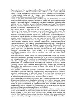 Bigarrenez, forma bitar horiek guztiak forma hirutarrekin konbinaturik daude, eta hori,
bi era desberdinetan. Erdibiek funtzio hirukotea betetzen dute, 1) sistemak ezkontzak
arautuz, 2) eta 4) sistemek lanak eta dibertsio kolektiboak, urtaroen erritmoaren arabera:
Bestalde, hirukoa berriro ageri da "plazako" talde maskulinoaren zenbatekoan, 6
baitira, hau da 3 Ekialdekoak eta 3 Mendebaldekoak.
Heltzen ari gara, beraz, arazoaren muinera: zer erlazio dago hiru errepresentazio-tipo hauen
artean: dualismo diametrala; dualismo kontzentrikoa; hirukoa? Eta nolaz gertatzen da ezen,
jeneralki "organizazio dualista" izendatzen den hori, kasu kopuru handi batean (eta agian
guztietan ere), hiru formularen nahaskiribil askaezin baten gisa ageri dela? Komenikoa da,
dirudienez, problema zatikatzea: dualismoaren eta triadismoaren arteko erlazioa; propialki
dualismo deritzanaren bi formen arteko erlazioa.
Nire asmoen artean ez dago lehen arazoa hemen tratatzea, oso urrun eramango
baikintuzke. Aski izango dut seinalatzea zein norabidetan bilatu behar izango den
soluzioa. Nire Les Structures élémentaires de la parenté177 liburuaren oinarriko
printzipioa elkarrekikotasunaren bi tiporen arteko bereizkuntzan zetzan, hauek trukaketa
murriztua eta trukaketa orokortua izendatzen nituelarik, lehena 2 multzo-zerrendako
talderen artean bakarrik posible zena, eta bigarrena edozein talde-zenbatekorekin
bateragarri zena. Bereizkuntza hau gaur egun xalo ageri zait, oraindik indigenen
klasifikazioetatik hurbilegia delako. Ikuspuntu logiko batetik, arrazoibidezkoagoa da,
eta ekonomikoagoa ere bai, trukaketa murriztua trukaketa orokortuaren kasu partikular
baten gisa tratatzea. Baldin eta ikerketa honetan aurkezturiko hautemateak beste
etsenplu batzuen bidez bermatuak suertatzen badira, agian ondorio gisa atera behar
izango dugu ezen, kasu partikular hori bera ere inoiz ez dela osoki esperientzian
gauzatzen, dualismora bildu ezinik geratzen diren sistemen arrazionalizazio
inperfektuen formapean baino, zeinaren espezieen pean haiek ageriratzen alferrik
saiatzen baitira.
Puntu honetan amore ematen bazaigu, lan-hipotesi gisa besterik ez bada ere, ondorioa
izango da triadismoa eta dualismoa banandu ezinak direla, bigarrena ez delako halako
gisa inoiz pentsatzen, baizik eta lehenaren muga baten formaren pean bakarrik. Orduan
ekin ahal izango diogu arazoaren beste aspektuari, dualismoaren bi formen,
diametralaren eta kontzentrikoaren, bizikidetasunari dagokion aspektuari, alegia.
Erantzuna berehala dator: dualismo kontzentrikoa bera bitarteko bat da dualismo
diametralaren eta triadismoaren artean, eta haren bidez egiten da forma batetik
besterako pasaera.
Saia gaitezen formulatzen dualismo diametralaz pentsa daitekeen irudikapen
geometrikorik sinpleena, guk azaldu ditugunen gisako herrixka-estrukturetan enpirikoki
gauzaturik aurkitzen denari jarraiki. Aski izango da herrixka-plano bat marra zuzen
baten gainean irudikatzea. Dualismo diametrala bi segmentu zuzenez adierazirik egongo
da, bata bestearen luzapenean kokaturik eta mutur komun bat dutela.
Baina dualismo kontzentrikoarekin eragiketa bera egin nahi dugunean, dena aldatzen
da: zirkulu periferikoa zuzen (jarraikakoa oraingoan, eta ez jada bi segmentuz eratua)
baten gainean ipintzeak posible izaten segitzen badu ere, zentroa zuzen horretatik at
egongo da, puntu baten forman. Bi segmentu zuzenen ordez, zuzen bat eta puntu bat
edukiko ditugu, beraz; eta zuzen horren elementu adierazkorrak bi jatorriak direnez,
irudikapena hiru polotan analizatu ahal izango da (12. Irud.).
Diferentzia sakona dago, beraz, dualismo diametralaren eta dualismo kontzentrikoaren
artean: lehena estatikoa da, bere burua gainditu ezin dezakeen dualismo bat da; horren
transformazioek ez dute sorrarazten abiapuntukoaren antzekoa den dualismo bat
besterik. Baina dualismo kontzentrikoa dinamikoa da; bere baitan darama triadismo
inplizitu bat; edota, zehatzago mintzatzeko, triada asimetrikotik diada simetrikora
 