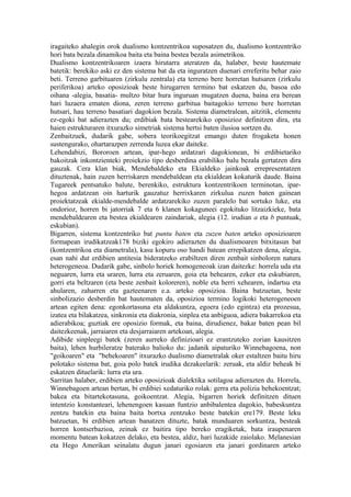 iragaiteko ahalegin orok dualismo kontzentrikoa suposatzen du, dualismo kontzentriko
hori bata bezala dinamikoa baita eta baina bestea bezala asimetrikoa.
Dualismo kontzentrikoaren izaera hirutarra ateratzen da, halaber, beste hautemate
batetik: berekiko aski ez den sistema bat da eta inguratzen duenari erreferitu behar zaio
beti. Terreno garbituaren (zirkulu zentrala) eta terreno bere horretan hutsaren (zirkulu
periferikoa) arteko oposizioak beste hirugarren termino bat eskatzen du, basoa edo
oihana -alegia, basatia- multzo bitar hura inguruan mugatzen duena, baina era berean
hari luzaera ematen diona, zeren terreno garbitua baitagokio terreno bere horretan
hutsari, hau terreno basatiari dagokion bezala. Sistema diametralean, aitzitik, elementu
ez-egoki bat adierazten du; erdibiak bata bestearekiko oposizioz definitzen dira, eta
haien estrukturaren itxurazko simetriak sistema hertsi baten ilusioa sortzen du.
Zenbaitzuek, dudarik gabe, sobera teorikoegitzat emango duten frogaketa honen
sustengurako, ohartarazpen zerrenda luzea ekar daiteke.
Lehendabizi, Bororoen artean, ipar-hego ardatzari dagokionean, bi erdibietariko
bakoitzak inkontzienteki proiekzio tipo desberdina erabiliko balu bezala gertatzen dira
gauzak. Cera klan biak, Mendebaldeko eta Ekialdeko jainkoak errepresentatzen
dituztenak, hain zuzen herriskaren mendebaldean eta ekialdean kokaturik daude. Baina
Tugareek pentsatuko balute, berenkiko, estruktura kontzentrikoen terminotan, ipar-
hegoa ardatzean oin harturik gauzatuz herrixkaren zirkulua zuzen baten gainean
proiektatzeak ekialde-mendebalde ardatzarekiko zuzen paralelo bat sortuko luke, eta
ondorioz, horren bi jatorriak 7 eta 6 klanen kokaguneei egokituko litzaizkieke, bata
mendebaldearen eta bestea ekialdearen zaindariak, alegia (12. irudian a eta b puntuak,
eskubian).
Bigarren, sistema kontzentriko bat puntu baten eta zuzen baten arteko oposizioaren
formapean irudikatzeak178 biziki egokiro adierazten du dualismoaren bitxitasun bat
(kontzentrikoa eta diametrala), kasu kopuru oso handi batean errepikatzen dena, alegia,
esan nahi dut erdibien antitesia bideratzeko erabiltzen diren zenbait sinboloren natura
heterogeneoa. Dudarik gabe, sinbolo horiek homogeneoak izan daitezke: horrela uda eta
neguaren, lurra eta uraren, lurra eta zeruaren, goia eta behearen, ezker eta eskubiaren,
gorri eta beltzaren (eta beste zenbait koloreren), noble eta herri xehearen, indartsu eta
ahularen, zaharren eta gazteenaren e.a. arteko oposizioa. Baina batzuetan, beste
sinbolizazio desberdin bat hautematen da, oposizioa termino logikoki heterogeneoen
artean egiten dena: egonkortasuna eta aldakuntza, egoera (edo egintza) eta prozesua,
izatea eta bilakatzea, sinkronia eta diakronia, sinplea eta anbiguoa, adiera bakarrekoa eta
adierabikoa; guztiak ere oposizio formak, eta baina, dirudienez, bakar baten pean bil
daitezkeenak, jarraiaren eta desjarraiaren artekoan, alegia.
Adibide sinpleegi batek (zeren aurreko definizioari ez erantzuteko zorian kausitzen
baita), lehen hurbileratze baterako balioko du: jadanik aipaturiko Winnebagoena, non
"goikoaren" eta "behekoaren" itxurazko dualismo diametralak oker estaltzen baitu hiru
polotako sistema bat, goia polo batek irudika dezakeelarik: zeruak, eta aldiz beheak bi
eskatzen dituelarik: lurra eta ura.
Sarritan halaber, erdibien arteko oposizioak dialektika sotilagoa adierazten du. Horrela,
Winnebagoen artean bertan, bi erdibiei xedaturiko rolak: gerra eta polizia behekoentzat;
bakea eta bitartekotasuna, goikoentzat. Alegia, bigarren horiek definitzen dituen
intentzio konstanteari, lehenengoen kasuan funtzio anbibalentea dagokio, babeskuntza
zentzu batekin eta baina baita bortxa zentzuko beste batekin ere179. Beste leku
batzuetan, bi erdibien artean banatzen dituzte, batak munduaren sorkuntza, besteak
horren kontserbazioa, zeinak ez baitira tipo bereko eragiketak, bata iraupenaren
momentu batean kokatzen delako, eta bestea, aldiz, hari luzakide zaiolako. Melanesian
eta Hego Amerikan seinalatu dugun janari egosiaren eta janari gordinaren arteko
 
