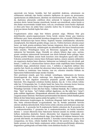 oposizioak (era berean, bestalde, hari beti paraleloki doakiona, ezkontzaren eta
zelibatuaren artekoak) tipo bereko asimetria inplikatzen du egoera eta prozesuaren,
egonkortasuna eta aldakuntzaren, identitate eta transformazioaren artean. Beraz, ikusten
da, dualismoa adierazteko erabiltzen diren antitesiak bi kategoria desberdinetatik
ateratzen direla: batzuk benetan simetrikoak, besteak sasi-simetrikoak; azken horiek ez
dira diadaz mozorrotutako triadak baino, nola eta, errealitatean izaera bereko objektuak
ez diren polo batez eta ardatz batez osaturiko multzo bat, bi termino homologo gisa
tratatzean datzan ihesbide logiko bati esker.
* * *
Frogakuntzaren azken etapa bete beharra geratzen zaigu. Ohituraz bitar gisa
deskribaturiko gizarte-organizazioaren forma horiek sistema hirutar gisa tratatzera
deliberatuz gero, haien anomaliak berenkasa desagertzen dira, eta posible bilakatzen da
guztiak formalizazio-tipo berera biltzea. Kapitulu honetan eztabaidaturiko askotariko
etsenpluetarik, hiru bakarrik gordeko ditugu; izan ere, Timbira herriaren ezkontza arauei
buruz, eta haiek gizarte-estruktura baten barruan integratzen diren era bereziki zailari
buruz ditugun informazioak, zatikakoegiak eta adierabikoak dira haien formalizaziorako
bidea emateko. Winnebagoen kasua eta Bororoena argiagoak dira; hauei eredu
indonesiar bat bateratuko diegu. Oraindik ere zehaztu beharra dago ezen, sarritan,
gizarte estruktura indonesiarrak berreratuak izan direla behatuak baino gehiago, haien
ikerketa posible bilakatu zenean haiek kausitzen ziren desegiketa egoera dela medio.
Ezkontza asimetrikoaren sistema baten (hobespen tipokoa, amaren anaiaren alabarekin)
eta organizazio dualista baten elkartzea, Indonesian oso hedaturik izan zela dirudi; guk
hemen, 2 erdibi eta 3 ezkontza-klase hartzen dituen eredu sinplifikatu baten formapean
irudikatuko dugu, jakinekotzat emanez ezen, 3 zenbakia ez dagokiola nahitaez datu
enpiriko bati, baizik eta zenbaki bat edozeinen lekua hartzen duela, betiere zenbaki hori
2ren berdina ez izatekotan: kasu honetan, izan ere, ezkontza simetriko bilakatu eta
hipotesiaren baldintzetatik kanpo aterako litzateke.
Hori ametitutzat emanik, gure hiru ereduak: winnebagoa, indonesiarra eta bororoa
formalizagarriak dira hemen ondorengo hiru diagrametan, hauek familia bereko
direlarik eta horri dagokion sistemaren propietate guztiak adierazten dituelarik
bakoitzak. Hiru diagramek estruktura berdina daukate, hau da: 1) hiru zirkulu txikiko
talde bat; 2) hirupuntako bat; 3) zirkulu handi bat; baina hiru elementu horien funtzioa
ez da bakoitzarentzat bat bera. Azter ditzagun beraz bata bestearen ondoren.
Winnebago herrixkak 12 klan ditu bere baitan, 3 taldetan banatuak, 4ko 2 talderen arabera
(bata "lurra" eta bestea "ura") beheko erdibiari dagokionez, eta 4ko talde bat ( "zerua")
goiko erdibiari dagokionez. Hirupuntakoak adierazten ditu ezkontza-posibilitateak erdibien
exogamia-arauen funtzioan. Herrixkaren perimetroarekin bat datorren zirkulu handiak guztia
biltzen du bere baitan hartaz egoitza-unitate bat egiteko (13. Irud.).
Eredu indonesiarra konplexuagoa da. Azterkizun ditugunak batik bat klan taldekatuak
dira, baina ezkontza-klaseak ez-egoitzadunak, hau da, bertako partaideak herrixka
askotan sakabana daitezkeelarik. Klase horien arteko ezkontza asimetrikoaren araua tipo
honetakoa da: A gizonezko bat B emakumezko batekin ezkontzen da; B gizonezko bat
C emakumezkoarekin; C gizonezko bat A emakumezkoarekin, eta horrek berarekin
darama: 1. sexuen dikotomia klase bakoitzaren barnean (anaiak eta arrebak ezkontza-
helburu desberdina dutelarik); funtzio dikotomiko hori diagraman hirupuntako edo
hiruburuko ikurraren bidez seinalaturik dago, klase bakoitza bi taldetan banatzen baitu:
gizonak alde batetik, eta emakumeak bestetik; 2. horrelako sistema batean, egoitza ez da
esanguratsua, eta beraz, zirkulu handiak beste funtzio bat jasotzen du, alegia, klase
bateko gizonen eta beste bateko emakumeen arteko ezkontza-posibilitateak adieraztea,
diagramaren gainbegirada soil baten bidez ziurta daitekeen bezala (14. Irud.).
 