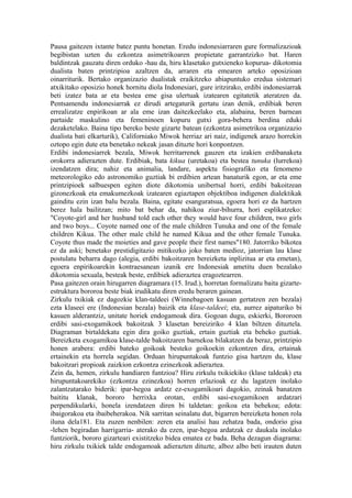 Pausa gaitezen ixtante batez puntu honetan. Eredu indonesiarraren gure formalizazioak
begibistan uzten du ezkontza asimetrikoaren propietate garrantzizko bat. Haren
baldintzak gauzatu diren orduko -hau da, hiru klasetako gutxieneko kopurua- dikotomia
dualista baten printzipioa azaltzen da, arraren eta emearen arteko oposizioan
oinarriturik. Bertako organizazio dualistak eraikitzeko abiapuntuko eredua sistemari
atxikitako oposizio honek hornitu diola Indonesiari, gure iritzirako, erdibi indonesiarrak
beti izatez bata ar eta bestea eme gisa ulertuak izatearen egitatetik ateratzen da.
Pentsamendu indonesiarrak ez dirudi artegaturik gertatu izan denik, erdibiak beren
errealizatze enpirikoan ar ala eme izan daitezkeelako eta, alabaina, beren barnean
partaide maskulino eta femeninoen kopuru gutxi gora-behera berdina eduki
dezaketelako. Baina tipo bereko beste gizarte batean (ezkontza asimetrikoa organizazio
dualista bati elkarturik), Californiako Miwok herriaz ari naiz, indigenek arazo horrekin
oztopo egin dute eta benetako nekeak jasan dituzte hori konpontzen.
Erdibi indonesiarrek bezala, Miwok herritarrenek gauzen eta izakien erdibanaketa
orokorra adierazten dute. Erdibiak, bata kikua (uretakoa) eta bestea tunuka (lurrekoa)
izendatzen dira; nahiz eta animalia, landare, aspektu fisiografiko eta fenomeno
meteorologiko edo astronomiko guztiak bi erdibien artean banaturik egon, ar eta eme
printzipioek salbuespen egiten diote dikotomia unibertsal horri, erdibi bakoitzean
gizonezkoak eta emakumezkoak izatearen egiaztapen objektiboa indigenen dialektikak
gainditu ezin izan balu bezala. Baina, egitate esanguratsua, egoera hori ez da hartzen
berez hala bailitzan; mito bat behar da, nahikoa ziur-bihurra, hori esplikatzeko:
"Coyote-girl and her husband told each other they would have four children, two girls
and two boys... Coyote named one of the male children Tunuka and one of the female
children Kikua. The other male child he named Kikua and the other female Tunuka.
Coyote thus made the moieties and gave people their first names"180. Jatorriko bikotea
ez da aski; benetako prestidigitazio mitikozko joko baten medioz, jatorrian lau klase
postulatu beharra dago (alegia, erdibi bakoitzaren bereizketa inplizitua ar eta emetan),
egoera enpirikoarekin kontraesanean izanik ere Indonesiak ametitu duen bezalako
dikotomia sexuala, besteak beste, erdibiek adieraztea eragoztearren.
Pasa gaitezen orain hirugarren diagramara (15. Irud.), horretan formalizatu baita gizarte-
estruktura bororoa beste biak irudikatu diren eredu beraren gainean.
Zirkulu txikiak ez dagozkie klan-taldeei (Winnebagoen kasuan gertatzen zen bezala)
ezta klaseei ere (Indonesian bezala) baizik eta klase-taldeei; eta, aurrez aipaturiko bi
kasuen alderantziz, unitate horiek endogamoak dira. Gogoan dugu, eskierki, Bororoen
erdibi sasi-exogamikoek bakoitzak 3 klasetan bereiziriko 4 klan biltzen dituztela.
Diagraman birtaldekatu egin dira goiko guztiak, ertain guztiak eta beheko guztiak.
Bereizketa exogamikoa klase-talde bakoitzaren barnekoa bilakatzen da beraz, printzipio
honen arabera: erdibi bateko goikoak besteko goikoekin ezkontzen dira, ertainak
ertainekin eta horrela segidan. Orduan hirupuntakoak funtzio gisa hartzen du, klase
bakoitzari propioak zaizkion ezkontza ezinezkoak adieraztea.
Zein da, hemen, zirkulu handiaren funtzioa? Hiru zirkulu txikiekiko (klase taldeak) eta
hirupuntakoarekiko (ezkontza ezinezkoa) horren erlazioak ez du lagatzen inolako
zalantzatarako biderik: ipar-hegoa ardatz ez-exogamikoari dagokio, zeinak banatzen
baititu klanak, bororo herrixka orotan, erdibi sasi-exogamikoen ardatzari
perpendikularki, honela izendatzen diren bi taldetan: goikoa eta behekoa; edota:
ibaigorakoa eta ibaibeherakoa. Nik sarritan seinalatu dut, bigarren bereizketa honen rola
iluna dela181. Eta zuzen nenbilen: zeren eta analisi hau zehatza bada, ondorio gisa
-lehen begiradan harrigarria- aterako da ezen, ipar-hegoa ardatzak ez daukala inolako
funtziorik, bororo gizarteari existitzeko bidea ematea ez bada. Beha dezagun diagrama:
hiru zirkulu txikiek talde endogamoak adierazten dituzte, alboz albo beti irauten duten
 