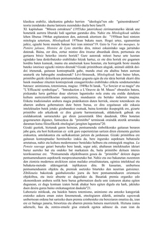 klasikoa erabiliz, idazkuntza gabeko herrien "ideologia"ren edo "gainestrukturen"
teoria izendatuko duena lantzera zuzenduko duela bere lana18.
XI. kapituluan "Mitoen estruktura" (1955eko jatorrizkoa) zirrimarraturiko ideiak une
honetatik aurrera liburuki lodi ugaritan garatuko ditu. Nahiz eta Mitologikoak saileko
lehen liburua 1964an argitaratzen den, autoreak aitortzen du: "1950ean hasi nintzen
mitologia aztertzen, Mitologikoak 1970ean bukatu nuen. Hogei urtez, egunsentian
jaikiz, egiazki beste mundu batean bizi izan nintzen"19. Gero la Voie des masques, la
Potiére jalouse, Histoire de Lynx etorriko dira, mitoei eskainitako saga jarraituko
dutenak. Baina, zer dira, zertaz mintzo dira itxuraz absurduak diren, pertsonaia eta
gertaera bitxiz beteriko istorio horiek? Gure autoreak mitoei buruz urte luzetan
egindako lana deskribatzeko erabilitako hitzak hartuz, ez ote dira horiek ere gogamen
horditu baten kumeak, mamu eta ametsenak kasu honetan, eta horregatik beste mundu
bateko istorioez egiazki mintzo direnak? Gizaki primitiboen alegiak, animali alditik doi-
doi irtenenak, gaitasun kontzeptualik gabe, mundu etsai eta ahaltsu baten aurrean
unaturik eta babesgabe zeudenenak? Lévi-Straussek, Mitologikoak hasi baino lehen,
primitibo gaizki deiturikoen pentsamenduaz gogoeta egin du eta ideia berriak ekarri ditu
haiek munduaz zituzten kontzepzioak ezaugarritzeko erabilitako etiketa sendotuenetako
batzuez: animismoa, totemismoa, magiaz. 1949ko bi lanak, "Le Sorcier et sa magie" eta
"L’Efficacité symbolique", "Introduction a L’Oeuvre de M. Mauss" obrarekin batera,
pixkanaka lurra garbituz doaz ulertzen laguntzeko nola eratu eta eralda daitekeen
kultura aurrezientifikoetan esperientzia, munduaren eta bertako indarren imajina.
Etiketa tradizionalen arabera magia praktikatzen duten herriek, sineste totemikoen eta
abarren arabera gobernatzen dute beren burua, ez dira ezgaitasun edo eskasia
intelektualen batek jotako gizabanakoz osatuak, baina kontrako ikuspegitik ere, gizarte
primitibo edo arkaikoak ez dira gizarte harmoniatsuak, aldaketarik gabeak eta
eraldakuntzak sarrarazteko gai diren jazoeretatik libre daudenak. Obra honetan
gogorarazten digunez, funtsezkoa da "primitibo" terminoak oraindik atzetik arrastaka
daraman kutsu filosofikotik etnologiari jaregiten laguntzea"20.
Gizaki guztiok, hiztunak garen heinean, pentsamendu sinbolikorako gaitasun beraren
jabe gara, eta hori hizkuntzan ez ezik gure esperientzian sartzen diren elementu guztien
erakuntza, antolakuntza eta sailkakuntzan jartzen da jardunean. Gizaki primitiboa ere
gaitasun kontzeptualaz hornituriko izakia da, bere inguruko aspektuen behatzaile
arretatsua, nahiz eta kultura modernoenez bestelako helburu eta estrategiek mugitua. La
Pensée sauvage gaiari buruzko bere lanak, segur aski, ahaltasun intelektualen ideiari
buruz aurreko bat eta ondoko bat markatzen du, baita primitibo deituen interes
teorikoarenaz ere. "Pentsamendu objektiboaren gosea da "primitibo" deitzen dugun
pentsamenduaren aspekturik mesprezatuenetako bat. Nahiz eta oso bakanetan zuzentzen
den zientzia modernoa atxikitzen zaion mailako errealitateetara, egintza intelektual eta
behaketa-metodo alderagarriak inplikatzen ditu. Bi kasuetan, unibertsoa
pentsamenduaren objektu da, premiak asetzeko bitarteko den neurrian gutxienez.
Zibilizazio bakoitzak gainbaliotzeko joera du bere pentsamenduaren orientazio
objektiboa, eta inoiz absente ez dagoelako da. Basatiak premia organiko edo
ekonomikoen arabera soilik bere burua gobernatzen duela uste izatearen akatsa egiten
dugunean, ez dugu kontuan izaten berak ahakar bera egiten digula eta hark, jakiteko
duen desira gurea baino orekatuagotzat daukala"21.
Laborazio mitikoak, eta haiekin batera totemismo, animismo eta antzeko kategoriak
eratzeko aukera eman zuten fenomenoak, etnologiaren aldetik, animalia sapiensak
unibertsoan ordena bat sartzeko duen premia ezinbesteko eta bereziaren emaitza da, izan
ere ez baitago janaria, birsortzea eta abarren premia hutsera murrizterik. Hiztuna izatea
adierazle, hau da, zentzu-emaile gisa eraturik egotea adinaxe da. esan izan da
 