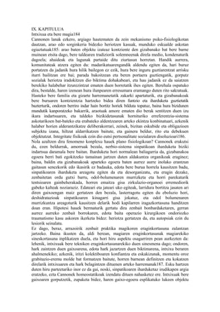 IX. KAPITULUA
Intxixua eta bere magia184
Cannonen lanak ezkero, argiago hautematen da zein mekanismo psiko-fisiologikotan
dautzan, arao edo sorginkeria bidezko heriotzen kasuak, munduko eskualde askotan
egiaztatuak185: arao baten objektu izateaz kontziente den gizabanako bat bere barne
muinean etsita dago, bere taldearen tradiziorik solemneenak direla medio, kondenaturik
dagoela; ahaideak eta lagunak partaide ditu ziurtasun horretan. Handik aurrera,
komunitateak atzera egiten du: madarikatuarengandik aldendu egiten da, hari buruz
portatzen da jadanik hura hilik bailegon ez ezik, hura bere inguru guztiarentzat arrisku
iturri bailitzan ere bai; parada bakoitzean eta beren portaera guztiengatik, gorputz
sozialak heriotza iradokitzen dio biktima dohakabeari, eta hau jadanik ez da saiatzen
berekiko halabehar itzurezintzat ematen duen horretatik ihes egiten. Berehala ospatuko
dira, bestalde, haren izenean hura ilunpearen erresumara eramango duten rito sakratuak.
Hasteko bere familia eta gizarte harremanetatik zakarki apartaturik, eta gizabanakoak
bere buruaren kontzientzia hartzeko bidea diren funtzio eta iharduketa guztietatik
bazterturik, ondoren berriro indar hain bortitz horiek bilduta topatuz, baina hura bizidunen
mundutik kanporatzeko bakarrik, araotuak amore ematen dio berak sentitzen duen izu
ikara indartsuaren, eta taldeko bizikidetasunak hornituriko erreferentzia-sistema
askotarikoen bat-bateko eta erabateko aldentzearen arteko ekintza konbinatuari, azkenik
halaber horien alderantzikatze deliberakorrari, zeinek, bizitan eskubide eta obligazioen
subjektu izana, hiltzat aldarrikatzen baitute, eta gainera beldur, rito eta debekuen
objektutzat. Integritate fisikoak ezin dio eutsi pertsonalitate sozialaren disoluzioari186.
Nola azaltzen dira fenomeno konplexu hauek plano fisiologikoan? Cannonek erakutsi
du, ezen beldurrak, amorruak bezala, nerbio-sistema sinpatikoan iharduketa biziki
indartsua daramala bere baitan. Iharduketa hori normalean baliagarria da, gizabanakoa
egoera berri bati egokitzeko tamainan jartzen duten aldakuntza organikoak eraginez;
baina, baldin eta gizabanakoak aparteko egoera baten aurrez aurre inolako erantzun
gaitasun senezkorik edo ikasirik ez badauka, edota bere burua horrela kausitzen badu,
sinpatikoaren iharduketa areagotu egiten da eta desorganizatu, eta eragin dezake,
zenbaitetan ordu gutxi barru, odol-bolumenaren murrizketa eta horri parekaturik
tentsioaren gainbeherakada, horren emaitza gisa zirkulazio-organoei erremediorik
gabeko kalteak noziaraziz. Edateari eta jateari uko egiteak, larridura bortitza jasaten ari
diren gaixoengan maiz gertatzen den bezala, lasterragotu egiten du eboluzio hori,
deshidratazioak sinpatikoaren kinagarri gisa jokatuz, eta odol bolumenaren
murrizkuntza areagoturik kausitzen delarik hodi kapilarren iragazkortasuna handitzen
doan eran. Hipotesi hauek bermaturik gertatu dira zenbait bonbardaketaren, gerran
aurrez aurreko zenbait borrokaren, edota baita operazio kirurgikoen ondoriozko
traumatismo kasu askoren ikerketa bidez: heriotza gertatzen da, eta autopsiak ezin du
lesiorik seinalatu.
Ez dago, beraz, arrazoirik zenbait praktika magikoren eraginkortasuna zalantzan
jartzeko. Baina ikusten da, aldi berean, magiaren eraginkortasunak magiarekiko
sineskortasuna inplikatzen duela, eta hori hiru aspektu osagarriren pean aurkezten da:
lehenik, intxixuak bere tekniken eraginkortasunarekiko duen sinesmena dago; ondoren,
hark zaintzen duen gaixoarena, edota hark jazartzen duen biktimarena, intxixu beraren
ahalmenekiko; azkenik, iritzi kolektiboaren konfiantza eta eskakizunak, momentu oroz
grabitazio-eremu molde bat formatzen baitute, horren barnean definitzen eta kokatzen
direlarik intxixuaren eta hark belagintzen dituenen arteko harremanak187. Esku hartzen
duten hiru parteetariko inor ez da gai, noski, sinpatikoaren iharduketaz irudikapen argia
eratzeko, ezta Cannonek homeostatikoak izendatu dituen nahasketez ere. Intxixuak bere
gaixoaren gorputzetik, zupaketa bidez, haren gaixo-egoera esplikatuko lukeen objektu
 
