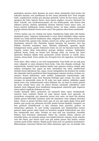 patologikoa ateratzen duela dioenean eta aurrez ahoan ezkutaturiko harri koxkor bat
erakusten duenean, nola justifikatzen du bere artean jokamolde hori? Nola errugabe
batek, sorginkeriaren errudun gisa akusatua gertaturik, lortzen du bere burua zuritzea,
egozpena aho batez leporatu bazaio, zeren egoera magikoa consensus fenomeno bat
baita? Azkenik, zein sineskortasun-partek, eta zein kritika-partek, esku hartzen dute
taldearen jarreran, ahalmen apartekoak aitortzen dizkieten horien aurrez aurre, eta
horren neurrian pribilegioak ematen dizkieten horien, eta baina, halaber, aseordain
egokiak eskatzen dizkieten horien aurrez aurre? Has gaitezen azken honen azterketatik.
* * *
1938.ko irailean izan zen. Zenbait aste hartan, Nambikwara Indiar talde txiki batekin
akanpaturik ginen, Tapajozen iturburuetatik ez urrun, Brasil erdialdeko sabana suntsitu
haietan non, urteko parterik handienean zehar, indigenak alderrai ibiltzen baitira ale eta
fruitu basatien bila, ugaztun txiki, intsektu, narrazti eta, orohar, gosez hiltzea erremedia
diezaieketen edozeren bila. Haietariko hogeita hamarren bat kausitzen ziren han
bildurik, bizimodu nomadaren ausaz, familiaka taldekaturik, egunezko eguzki
kiskalgarriaren kontra, gaueko freskuraren kontra eta euri eta haizearen kontra babes
irrigarria ematen duten hosto-abarren gerizape ahularen arrimuan. Taldeetariko
gehienek bezala, honek ere bazuen bere buruzagi zibila, eta intxixu bat, haren
eguneroko iharduera taldeko beste gizonenetik ezertan bereizten ez zelarik: ehiza,
arrantza, artisau-lanak. Gizon sendoa zen, berrogeita bost urte ingurukoa, eta bizilagun
alaia.
Arrats batez, ohiko orduan ez zen itzuli kanpamendura. Gaua heldu zen eta suak piztu
ziren; indigenek ez zuten ezkutatzen beren kezka. Asko dira oihaneko arriskuak: ibai
urlasterrekoak, animalia basati handiren batekin topo egitearen arriskua, dudarik gabe
nahikoa suertagaitza hau: jaguar ala hartz inurrijaleren bat; edota, nambikwarari
berehala burura dakiokeena hau, alegia, itxuraz kaltegabekoa den piztiaren bat uretako
edo oihanetako Izpiritu gaizkileren baten haragitzapena izatearen arriskua; eta batez ere,
arratsero ikusten baikenituen, zuela astebete, kanpamendu misteriotsutako suak,
batzuetan guregandik urrun, beste batzuetan hurbilago ageri zirenak. Eta noski, talde
ezezagun oro potentzialki etsaia da. Bi orduz zain egon ondoren, taldekidea segada
batean eroria zela, konbentzimendu orokor bilakatua zen, eta haren bi emazte gazteek
eta haren semeak beren senar eta aitaren heriotza zaratatsuki auhendatzen zuten
bitartean, beste indigenek beren handikiaren desagerpenak zalantzarik gabe iragartzen
zituen ondorio tragikoak ebokatzen ari ziren.
Gaueko hamarrak aldera, gertazorian zen katastrofe baten espero larriduratsuak,
emazteez beste emakume batzuk ere parte hartzen hasiak ziren garrasiek, eta
gizonezkoen ezinegonak, giro jasanezina sortzea lortu zuten, eta haren bila abiatzea
erabaki genuen halanolako lasaitasun maila bat mantentzen zuten indigena batzuekin
batera. Artean ez genuen berrehun metro egin eta non topo egiten dugun forma geldi
batekin: gure gizona zen, pikotxean isil-isilik, gaueko hotzean dardarka, tximajario, eta
bere gerrikoaz (Nambikwarek ez dute eramaten beste jantzirik), goilarez eta
eskuturrekoz gabeturik. Ez zuen inolako eragozpenik jarri kanpamendura eraman
genezan, baina guztien eskari luzeak eta beretarren erreguak beharrezkoak izan ziren
bere mutukeriatik atera zedin. Noizbait ere atera ahal izan zitzaizkion, hitzerdika
bederen, bere historiaren xehetasunak. Ekaitz bat -urtaroko lehena- lehertua zen
arratsalde hartan, eta trumoiak eraman zuen handik kilometro askotara, berak seinalatu
zuen toki batera, gero berriro itzuli zuen guk aurkitu genuen leku bertara, soinean
zeraman guztia kendu ondoren. Mundu guztia lotara joan zen gertakaria komentatzen.
Biharamunean, trumoiaren biktima bere ohiko alaitasunez ageri zen, eta bestalde, bere
 