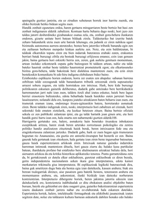 apaingailu guztiez jantzita, eta ez zirudien xehetasun horrek inor harritu zuenik, eta
ohiko bizitzak betiko bidean segitu zuen.
Handik zenbait egunetara ordea, haren gertaera miragarriaren beste bertsio bat hasi zen
zenbait indigenaren aldetik zabaltzen. Kontuan hartu beharra dago noski, hori jazo zen
taldea jatorri desberdineko gizabanakoz osatua zela, eta, zenbait gora-behera ilunkaren
ondoren, gizarte unitate berri batean bilduak zirela. Taldeetariko bat izurrite batek
zeharo bakandurik utzia zuen urte batzuk lehenago, eta jadanik ez ziren nahikoa ugari
bizimodu autonomoa aurrera ateratzeko; bestea bere jatorriko tributik banandu egin zen
eta zailtasun berberen menpeko kinkan aurkitu zen. Noiz, eta zein baldintzatan, bi
taldeak elkarrekin topatu ziren eta bien indarrak bateratzea erabaki zuten, erakuntza
berriari batak buruzagi zibila eta besteak buruzagi erlijiosoa emanez, ezin izan genuen
jakin; baina gertaera hori eskierki berria zen, zeren, guk aurkitu genituen momentuan,
artean inolako ezkontzarik ospatu gabe baitzegoen bi taldeen artean, nahiz eta talde
bateko haurrak orohar beste taldeko haurrentzat prometaturik egon; eta elkartasuneko
bizitza gora-behera, talde bakoitzak bere dialektoa mantentzen zuen, eta ezin ziren
bestekoekin komunikatu bi edo hiru indigena elebidunen bidez baino.
Ezinbesteko esplikazio horien ondoren, horra zer esaten zen ahapeka: sabanan barrena
zebiltzan talde ezezagunak talde bananduaren tributik zetozenak zirela suposatzeko
arrazoi sobera zegoen, eta talde horretakoa zen intxixua. Hark, bere kide buruzagi
politikoaren eskumen gainetik deliberatuz, dudarik gabe antzinako bere herrikideekin
harremanetan jarri nahi izan zuen, taldera itzuli ahal izatea eskatuz, haiek bere lagun
berriei erasotzera bultzatzeko, edota beharbada hauek haiekiko zuten jarrerari buruz
lasaitzearren; nolanahi dela ere, kanpora joateko aitzakiaren baten beharra izan zuen, eta
trumoiak eraman izana, ondorengo itxura-egitearekin batera, horretarako asmatuak
ziren. Beste taldeko indigenak ziren, noski, interpretazio hori zabaltzen ari zirenak, horri
sekretuki fede ematen ziotelarik, eta kezkaz betetzen zituen. Baina bertsio ofiziala
sekula ez zen publikoki zalantzan ipini, eta gu talde hartatik joan ginen arte, eta hori
handik gutxi barru izan zen, hala onartu zen nabarmenki guztien aldetik188.
Harrigarria gertatuko zen, halere, asmakeria hain benetako itxurakoa inbokatzen
eszeptikoak aritzea, haren zioak beren arterako zorroztasun psikologiko eta zentzu
politiko handiz analizatzen zituztenak haiek berak, beren intxixuaren fede ona eta
eraginkortasuna zalantzan jartzeko. Dudarik gabe, hark ez zuen hegan egin trumoiaren
hegoetan rio Ananazaino, eta guztia ere antzerki-itxurapen bat besterik ez zen. Baina
gauzak hala gertatuak izan zitezkeen, hala gertatu izan ziren beste inguruabar batzuetan,
gauza haiek esperientziaren arlokoak ziren. Intxixuak naturaz gaineko indarrekin
harreman intimoak mantentzen dituela, hori gauza ziurra da; halako kasu partikular
batean, iharduketa profano bat estaltzeko bere ahalmenaren aitzakiaz baliatu dela, hori
aieruaren arlokoa da eta kritika historikoa aplikatzeko tenorea. Puntu garrantziduna zera
da, bi gertakizunek ez dutela elkar eskluditzen, guretzat esklusiboak ez diren bezala,
gerra independentzia nazionalaren azken ikara gisa interpretatzea, edota kainoi
merkatarien trikimailu gisa interpretatzea. Bi esplikazioak logikoki bateraezinak dira,
baina guk ametitzen dugu bata ala bestea egia izan daitekeela, kasuen arabera; biak era
berean txalogarriak direnez, aise pasatzen gara batetik bestera, tenorearen arabera eta
momentuaren arabera, eta, askorentzat, ilunki bizikide izan daitezke norberaren
kontzientzian. Interpretazio dibergente horiek, beren jakintza jatorria edozein izan
daitekeelarik ere, kontzientzia indibidualak ez ditu ebokatzen analisi objektibo baten
buruan, baizik eta gehienbat ere datu osagarri gisa, gutariko bakoitzarentzat esperientzia
izaera daukaten zenbait jarrera nabar eta ez-elaboratuk hala eskatzen dutelako.
Esperientzia horiek, halere, intelektualki formagabeak eta afektiboki jasanezinak izaten
segitzen dute, nolaz eta taldearen kultura barnean aideaturik dabilen honako edo halako
 