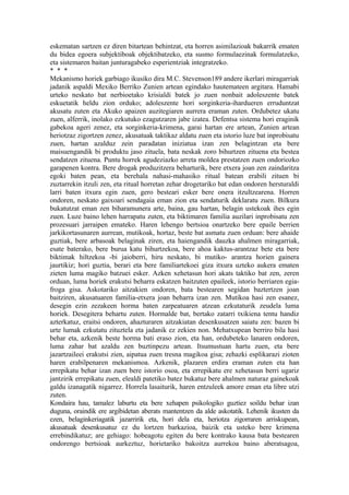 eskematan sartzen ez diren bitartean behintzat, eta horren asimilazioak bakarrik ematen
du bidea egoera subjektiboak objektibatzeko, eta susmo formulaezinak formulatzeko,
eta sistemaren baitan junturagabeko esperientziak integratzeko.
* * *
Mekanismo horiek garbiago ikusiko dira M.C. Stevenson189 andere ikerlari miragarriak
jadanik aspaldi Mexiko Berriko Zunien artean egindako hautemateen argitara. Hamabi
urteko neskato bat nerbioetako krisialdi batek jo zuen nonbait adoleszente batek
eskuetatik heldu zion orduko; adoleszente hori sorginkeria-ihardueren erruduntzat
akusatu zuten eta Akuko apaizen auzitegiaren aurrera eraman zuten. Ordubetez ukatu
zuen, alferrik, inolako ezkutuko ezagutzaren jabe izatea. Defentsa sistema hori eraginik
gabekoa ageri zenez, eta sorginkeria-krimena, garai hartan ere artean, Zunien artean
heriotzaz zigortzen zenez, akusatuak taktikaz aldatu zuen eta istorio luze bat inprobisatu
zuen, hartan azalduz zein paradatan iniziatua izan zen belagintzan eta bere
maisuengandik bi produktu jaso zituela, bata neskak zoro bihurtzen zituena eta bestea
sendatzen zituena. Puntu horrek agudeziazko arreta moldea prestatzen zuen ondoriozko
garapenen kontra. Bere drogak produzitzera beharturik, bere etxera joan zen zaindaritza
egoki baten pean, eta berehala nahasi-mahasiko ritual batean erabili zituen bi
zuztarrekin itzuli zen, eta ritual horretan zehar drogetariko bat edan ondoren hersturaldi
larri baten itxura egin zuen, gero besteari esker bere onera itzultzearena. Horren
ondoren, neskato gaixoari sendagaia eman zion eta sendaturik deklaratu zuen. Bilkura
bukatutzat eman zen biharamunera arte, baina, gau hartan, belagin ustekoak ihes egin
zuen. Luze baino lehen harrapatu zuten, eta biktimaren familia auzilari inprobisatu zen
prozesuari jarraipen emateko. Haren lehengo bertsioa onartzeko bere epaile berrien
jarkikortasunaren aurrean, mutikoak, hortaz, beste bat asmatu zuen orduan: bere ahaide
guztiak, bere arbasoak belaginak ziren, eta haiengandik dauzka ahalmen miragarriak,
esate baterako, bere burua katu bihurtzekoa, bere ahoa kaktus-arantzaz bete eta bere
biktimak hiltzekoa -bi jaioberri, hiru neskato, bi mutiko- arantza horien gainera
jaurtikiz; hori guztia, berari eta bere familiartekoei giza itxura uzteko aukera ematen
zieten luma magiko batzuei esker. Azken xehetasun hori akats taktiko bat zen, zeren
orduan, luma horiek erakutsi beharra eskatzen baitzuten epaileek, istorio berriaren egia-
froga gisa. Askotariko aitzakien ondoren, bata bestearen segidan baztertzen joan
baitziren, akusatuaren familia-etxera joan beharra izan zen. Mutikoa hasi zen esanez,
desegin ezin zezakeen horma baten zarpeatuaren atzean ezkutaturik zeudela luma
horiek. Desegitera behartu zuten. Hormalde bat, bertako zatarri txikiena tentu handiz
azterkatuz, eraitsi ondoren, ahazturaren aitzakiatan desenkusatzen saiatu zen: bazen bi
urte lumak ezkutatu zituztela eta jadanik ez zekien non. Mehatxupean berriro bila hasi
behar eta, azkenik beste horma bati eraso zion, eta han, ordubeteko lanaren ondoren,
luma zahar bat azaldu zen buztinpezu artean. Itsumustuan hartu zuen, eta bere
jazartzaileei erakutsi zien, aipatua zuen tresna magikoa gisa; zehazki esplikarazi zioten
haren erabilpenaren mekanismoa. Azkenik, plazaren erdira eraman zuten eta han
errepikatu behar izan zuen bere istorio osoa, eta errepikatu ere xehetasun berri ugariz
jantzirik errepikatu zuen, elealdi patetiko batez bukatuz bere ahalmen naturaz gainekoak
galdu izanagatik nigarrez. Horrela lasaiturik, haren entzuleek amore eman eta libre utzi
zuten.
Kondaira hau, tamalez laburtu eta bere xehapen psikologiko guztiez soildu behar izan
duguna, oraindik ere argibidetan aberats mantentzen da alde askotatik. Lehenik ikusten da
ezen, belaginkeriagatik jazarririk eta, hori dela eta, heriotza zigorraren arriskupean,
akusatuak desenkusatuz ez du lortzen barkazioa, baizik eta usteko bere krimena
errebindikatuz; are gehiago: hobeagotu egiten du bere kontrako kausa bata bestearen
ondorengo bertsioak aurkeztuz, horietariko bakoitza aurrekoa baino aberatsagoa,
 