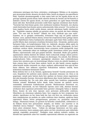 xehetasunez jantziagoa (eta beraz, printzipioz, errudunagoa). Debatea ez da eramaten,
gure prozesuetan bezala, akusazio eta ukazio bidez, baizik eta alegazio eta espezifikazio
bidez. Epaileek akusatuarengandik ez dute espero hark tesi bat argudia dezan eta are
gutxiago egitateak gezurta ditzan; haiek eskatzen diotena da, beraiek zati bat besterik ez
daukaten sistema bat egiazta dezala, eta haren gainerakoa era egoki batean birmolda
dezan nahi dute. Ikertzaileak prozesuko esaldi baten inguruan seinalatzen duen bezala:
"Gerrariak hain bete-betean geratu ziren mutikoaren kondairaz liluraturik, non ahaztua
zutela baitzirudien hura beraien aurrera aurkeztarazteko lehen arrazoia". Eta noizbait ere
luma magikoa buztin artetik azaldu denean, autoreak sakontasun handiz ohartarazten
du: "Egundoko espantua zabaldu zen gerrarien artean, eta guztiek aho batez oihukatu
zuten: “Zer esan nahi du horrek?” Jadanik ziur ziren, mutikoak egia esan zuela".
Espantua, eta ez garaipen sentimendua, krimenaren froga argi eta garbia azaltzen
ikusteaz: zeren, epaileek bilatzen dutena, krimen bat erreprimitzea baino gehiago (haren
oinarri objektiboaren balioa hunkipenezko adierazpen egoki baten bidez azalduz), hura
posible bihurtu duen sistemaren errealitatea bermatzea baita. Aitorpenak, epaileen parte
hartzearen bidez, eta konplizitatearen bidez ere, indarturik, akusatua aldatu egiten du
errudun izatetik akusazioaren kolaboratzaile izatera. Hari esker, belagingoak, eta horri
atxikitzen zaizkion ideiek, kontzientziako beren existentzia molde penagarritik itzuri
egiten dute, sentimendu nahasi eta irudikapen gaizki formulatuen multzo gisa izatetik
libratuz, esperientziazko izaki gisa gorputz hartzeko. Akusatuak, lekuko gisa gorderik,
egiatasunaren ordaina ekartzen dio taldeari, haren exekuzioak emango zukeen justizia-
ordaina baino askoz eta soberan trinkoagoa eta aberatsagoa. Eta azkenik, bere defentsa
agudeziazkoaren bidez, sistemaren egiaztapenak eskaintzen duen ezinbestekotasun
izaeraz bere entzuleria gero eta kontzienteago bihurtuz (zeren eta eskierki hautaketa ez
baita sistema baten eta beste baten artekoa, baizik eta alde batetik sistema magikoa
edota bestetik inolako sistemarik eza, alegia, anabasa), adoleszenteak lortu egin du bere
burua aldatzea, bere taldearen segurtasun fisikoarentzat mehatxu izatetik, haren
koherentzia mentalaren bermatzaile izatera.
Baina defentsa hori ez al da, benetan, agudeziatsua besterik? Guztiak pentsarazten du
ezen, ihespideren bat aurkitzen saiatu ondoren, akusatuak zintasunez eta -hitza ez da
gogorregia- sutsuki parte hartzen duela bere epaileen eta beraren artean organizatzen
den joko dramatiko horretan. Intxixutzat aldarrikatzen dute; horiek badirenez, bera izan
daiteke horietariko bat. Eta nola jakin aldez aurretik bere kondizioa ezagutaraziko
lioketen zeinuak? Beharbada hortxe daude, kinka horretan eta epaileen aurrera
eramandako neskatoaren konbultsioetan presente. Mutikoarentzat berarentzat ere,
sistemaren koherentziak, eta hori finkatzeko leporatu zaion rolak, abentura horretan
arriskatzen duen segurtasun pertsonalak baino garrantzi eskasagoko balioa ez daukate.
Beraz, ikusten da nola doan inposatu zaion pertsonaia poliki-poliki eraikitzen,
bihurrikeria eta zintzotasun nahasketa batez: bere ezagutza eta bere oroipenetan luze
edoskiz, inprobisatuz ere bai, baina batik bat, bere rola biziz eta, zirriborroka eratzen
duen manipulazioan eta puskaka eta zatika eraikitzen duen ritualean, eginkizun baten
esperientzia bilatuz, horren gertagarritasuna, gutxienez ere, guztientzat eskainirik
baitago. Abenturaren buruan, zer geratzen da hasierako zimarkuetatik, zenbateraino ez
da bilakatu heroia bere pertsonaiaren atzipeko, are hobeto: zein neurritan ez da
efektiboki intxixu bilakatu? "Zenbat eta gehiago hitz egin mutikoak", esaten zaigu
haren azken aitorpenari buruz, "orduan eta sakonago barneratzen zen bere gaian.
Zenbait momentuz, haren aurpegia argitu egiten zen bere entzuleriaren gain irabazitako
aginteak eragindako gozamenaz". Sendagaia eman ondoren neskatoa sendatu, eta
larrialdi hain apartekoan zehar bizi izandako esperientziak elaboratu eta organizatu eta
 