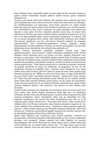 duten" jakiteko asmoz, Quesalidek eskatu eta lortu egiten du bere metodoa entseiatzea,
gainera aurreko tratamendua eraginik gabekoa suertatu baitzen; gaixoa sendaturik
deklaratzen da.
Eta horra, gure heroia, lehen aldiz zalantzan. Bere teknikari buruz ordurarte hain ilusio
gutxi mantendu duen arren, horra non beste bat aurkitu duen berea baino are faltsuagoa,
are mistifikatzaileagoa, are makurragoa. Zeren berak, gutxienez ere, zerbait ematen
baitio bere bezeroari: gaitza aurkezten dio ikusteko eta ukitzeko eran, eta aldiz atzerriko
bere ofiziokideek ez dute ezertxo erakusten, eta gaitza harrapatu omen dutela esan
besterik ez dute egiten. Eta bere metodoak emaitzak lortzen ditu, eta haiena berriz
alferrekoa da. Horrela, gure heroia problema batean murgildurik kausitzen da, eta hori
bera ez da agian parekorik gabea zientzia modernoaren garapenean: bi sistemak, biak
ere era berean desegokiak direla jakinik, balio diferentziala eskaintzen dute alabaina
bata besteari dagokionez, eta hori, aldi berean ikuspuntu logikotik eta ikuspuntu
esperimentaletik. Zein erreferentzia-sistemarekin erlazioz juzgatuko ditugu?
Egitateenarekin, horretan parekatzen direlarik, ala beraien propioarekin, horretan balio
desberdinak hartzen dituztelarik, bai teorikoki baita praktikoki ere?
Bitarte horretan, Koskimoko shamanak, herkideen aurrean jasan duten
deskredituarengatik "lotsa-lotsaturik", halaber zalantzatan murgildurik daude: beraiek
betidanik natura izpirituala egotzi izan dioten, eta beraz ikusgarri bihurtzerik inoiz
bururatu ez zaien gaitza, beste ofiziokideak objektu material baten formapean gauzatu
du. Mezulari bat bidaltzen diote, beraiekin kobazulo batean elkarrizketa sekretu batean
partehartzera gonbidatuz. Quesalid hara joaten da, eta bere ofiziokide atzerritarrek haien
sistema azaltzen diote: "Gaitz bakoitza gizaki bat da: zuldarrak eta hanturak, hazkureak
eta girgilak, berezkoak eta eztula, eta meharreria, eta gangailena; eta hori ere bai,
maskuriaren herstura eta urdaileko mina... Gaitzaren arima harrapatzea lortu dugun
orduko, hura gizaki bat baita, gaitza hil egiten da, gizaki bat baita; haren gorputza gure
barneetan desagertzen da". Baldin eta teoria hau zuzena bada, zer dago erakustekorik?
Eta zein arrazoi medio, Quesalidek operatzen duenean, "gaitza haren eskuan eransten
da"? Baina Quesalid arautegi profesionalen atzean babesten da, lau urtetako praktika
burutu baino lehen irakastea debekatu egiten baitiote, eta uko egiten dio mintzatzeari.
Jarrera horretan mantentzen da, eta orduan Koskimoko shamanek beren alabak, birjina
ustekoak, bidaltzen dizkiote, hura seduzitzen saia daitezen eta bere sekretua atera
diezaioten.
Gauzak horrela, Quesalid, Fort Ruperteko bere herrixkara itzuli zen eta han jakin zuen
ezen, auzoko klan bateko shaman famatuenak, haren aipu gero eta handiagoaz
kezkaturik, desafioa bota ziela ofiziokide guztiei, eta gaixo askoren inguruan bere aurka
neurtzera gonbidatzen zituela. Seinalaturiko tokira joan eta Quesalidek bere kide
zaharraren sendakuntza asko ikusten ditu; baina, Koskimokoen gisa, hark ere ez du
erakusten gaitza; objektu ikustezin bat, "hark gaitza dela dioena", nahiz zurezko buru-
estalkian nahiz txori forman zizelaturiko ixipu ritualean ezkutatzera mugatzen da: eta,
etxeko zutabeak edota praktikariaren eskua "haginkatzen dituen gaitzaren indarraren
poderioz", objektu horiek orduan gai dira hutsartean eskegirik mantentzeko. Ohi bezala
gertatzen da. Aurrekoak etsipenezkotzat lagatako kasuetan esku hartzeko eskatzen zaio,
eta Quesalidek garaipena lortzen du har odolduaren teknikaz.
Hemen dago kokaturik gure kondairaren parte benetan patetikoa. Lotsaturik eta
desesperaturik, aldi berean jasandako deskredituarengatik eta bere sistema terapeutikoa
porrotean erori izanagatik, shaman zaharrak bere alaba bidaltzen du mezulari
Quesalidengana, bien artean elkarrizketa bat izateko aukera eskatuz. Zuhaitz baten pean
eserita aurkitzen du, eta zaharra honela mintzo zaio: "Ez diogu elkarri gauza txarrik
esan behar, adiskide, baina nik nahi nukeen bakarra hau da, zu saia zaitezela eta nire
 