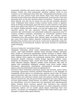 pentsamendu sinbolikoa dela gizarte bizitza posible eta beharrezko bihurtzen duena;
gertakari sozialak ezin duela pentsamendu sinbolikoa esplikatu, baizik eta hori
sozialaren a priori baldintzatzat hartu behar dela. Antropologiak pentsamendua sorrera
esplikatu ezin dion gertakari bezala hartu beharra dauka, baina horren presentziak
hasieratik beretik kontuan hartu beharreko determinazioak sarrarazten ditu. Gauza bera
adierazteko beste era bat beste ikuspuntu batetik da baieztatzea "hizkuntza dena bat-
batean bakarrik sortu ahal izan da. gauzak ezin izan dira jarri pixkanaka adierazkor
izaten. Eraldakuntza baten ondoren, zeinaren azterketa zientzia sozialei ez dagokien,
baizik eta biologia eta psikologiari, pauso bat eman zen ezerk zentzurik ez zuen egoera
batetik dena zeukan beste batera"22. Lévi-Straussek zehatz bereizten ditu adierazpena
eta ezagutza. Mundua adierazkor izateak ez du esan nahi ezaguna zenik: "bada, beraz,
oinarrizko oposizio bat, giza izpirituaren historian, diskontinuitate-izaera batek
eskaintzen duen sinbolismoaren eta kontinuitateak markaturiko ezagutzaren artean"23.
Ezagutza zientifikoa mailakatua, pixkanakakoa da. Pentsamendu sinbolikoa hiztun
izatearekin batera azaleratzen da eta adierazia ematen dio unibertso guztiari.
Totemikotzat jotzen diren gertakari askok erakusten digute nola kultura batzuek aurre
egin zioten beren kideak taldetan (klanetan) antolatzearen exigentziari, beste talde
batzuekin batera eta haien aurrez aurre; hau da, soziala eratu eta adierazteko eretako bat,
desberdintasunak eta bereizkuntzak markatuz, aldi berean erlazioak eta elkartrukeak
sortuko dituztenak.
IX
Izpirituaren kategoriak: antropologia bilatua
Ahaidegoak, totemismoak, mitoek, metodo estrukturalistaren arabera analizatuak izan
ondoren, izaera logiko-sinbolikoko estruktura batzuk eskuratuko dizkigute azkenerako,
baina, inondik ere, birsortzearen gertakariekiko berekiko estrintseko ez direnak, taldeen
arteko banakuntza interesatua edo hizkuntz diskurtso ozen eta mukurutua, bigarren maila
batean, taldearen bizitza garatzen den testuinguruak propioak dituen zirkunstantzia eta
fenomenoak aipatzeko terminoena. Errepika dezagun dagoeneko esandakoa: erlazio,
banakuntza eta elkartrukeen logika, sistema baten barruan halako inbariante adierazkor
batzuk eskuratzen dizkiguna, dagozkion gertakari ozenen (hizkuntza), elkar estali eta
ugaltzen diren gizabanakoen (ahaidegoa), animalien izenak jartzen zaizkien taldeen
(totemismoa), ingurunearekin erlazionaturiko zirkunstantzietan pertsonaiek egindako
egintzen narrazioen (mitoak) bitartez burutu eta jardunarazten da.
Fenomeno kultural desberdinak gobernatzen dituzten lege horietatik, egunen batean,
Antropologia ingurunearen elementu enpirikoak beharrezkoak ez ezik mugagabe eta
formagabeak direnak adierazi eta artikulatzearen egitekoan izpiritu bakar eta beraren
egintza gobernatzen duten lege orokorrak aurkitzeraino iritsi ahal izango da. Kultura
dago adierazlea edo unibertsoari esanahia ematen dion gaitasun sinbolikoa dagoenetik.
Gaitasun adierazle hori, datu edo jazoera berriak integratzeko beti eskura dagoena, hori
da izaera logiko-sinboliko, formal hutsaren, eta ondorioz, edukiz gabetuaren benetako
giza inkontzientea, zeren bere funtzioa bere lege adierazleak berez adierazkortasunik
gabeko elementu direnei ezartzean agortzen baita. Izpirituaren lege orokorrak
inbentariatu eta formulatzea, fenomeno konkretuen eta gizarte partikularren azterketa
arretatsuaren ondoren, hori da oraindik egiteko dagoen Antropologia baten joran
amestua. Lévi-Strauss eta Antropologia estruktural honek bidean jartzen gaitu, zeren
helmugak ez baikaitu bidaia egitetik libratzen.
 