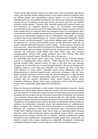 bizitza niretzat salba dezazula, lotsaz hil ez nadin, zeren, zuk bart arratsean egin duzuna
medio, gure herriaren irrigarri bilakatu bainaiz. Nitaz gupida zaitezela erregutzen dizut,
eta lehengo gauean zure eskuzabalean erantsita zegoena zer zen esan diezadazun.
Benetako gaitza zen, ala sumakari bat bakarrik zen? Zeren arren erregutzen dizut gupida
zaitezen eta esan diezadazun ea nola egin zenuen, zuk bezala egin ahal izan dezadan.
Adiskide, urrikal zakizkit." Hasieran isilik, Quesalid esplikazioak eskatzen hasten zaio
buru-estalkiaren eta ixipuaren balentriei buruz, eta ofiziokideak buru-estalkian
disimulaturiko punta erakusten dio, hura zutabe baten kontra angelu zuzenean iltzatzeko
bidea ematen diona, eta ixipuaren burua bere falangeen artean nola matxardatzen duen,
txoria mokoaz eskutik zintzilik mantentzen dela sinestarazteko. Dudarik gabe, hura bera
ere gezur eta trikimailutan bestetan ez da ari; shamanismo itxura egiten du, hartatik
ateratzen dituen onura materialengatik, eta "gaixoen aberastasunen irrikagatik"; badaki
noski, arimak ezin direla harrapatu "zeren guztiok daukagu geure arima", baita gantza
ere erabiltzen du "eta bere eskuan jarritako gauza zuri hori arima dela" esaten du. Eta
aitaren erreguari alabarenak bateratzen zaizkio orduan: "Urrikal zakizkio, bizitzen segi
ahal izan dezan". Baina Quesalid isilik geratzen da. Elkarrizketa horren segidan, shaman
zaharra desagertu egin zen nonbait, gau hartan bertan, beretar guztiekin batera, "bihotza
gaixorik" eta komunitate osoak beldur ziola, hark burutu asmo izan zitzakeen
mendekuengatik. Alferrik noski: handik urtebetera ikusi zuten itzultzen. Bere alaba
bezala, bera ere zoraturik zegoen. Handik hiru urtera, hil egin zen.
Eta Quesalidek bere karrera egiten segitu zuen, sekretuz aberats, iruzurtiei maskara
erantziz eta lanbidearekiko arbuioz beterik: "Behin bakarrik ikusi dut shaman bat,
gaixoak zupaketa bidez tratatzen zituena; eta inoiz ez dut jakin ahal izan, benetako
shamana zen ala iruzurti bat zen. Arrazoi horregatik bakarrik, nik uste dut shamana zela:
sendatzen zituenei ez zien uzten ezer ordaintzen. Eta benetan, nik inoiz ez dut ikusi
behin bakarrik ere barre egiten". Hasierako jarrera beraz nabarmenki aldatu da:
librepentsalariaren zeharoko negatibismoak, sentimendu xehatuagoi ireki die tokia.
Badira benetako shamanak. Eta bera ordea? Kondairaren bukaeran, ez dago jakiterik;
baina argi dago bere lanbidea kontzientziaz egikaritzen duela, bere arrakastez harro
sentitzen dela eta suharkiro defendatzen duela, eskola kontrario guztien aurka,
matazatxo odolduaren teknika, haren natura zimarkutsua, hasieran hain barregarritzat
ematen zuena, begibistatik erabat galdua duela dirudielarik.
* * *
Bistan da intxixuaren psikologia ez dela sinplea. Hura analizatzen saiatzeko, lehenik
begirada bat emango diogu shaman zaharraren kasuari, bere arerio gazteari erregutuz
egia esan diezaion, ea haren esku-ahurrari har gorri lirdinga baten gisa erantsitako gaitza
benetakoa den ala sumakari bat den, eta horrek zorotasunean hondoratuko du erantzunik
izan ez duelako. Drama baino lehen, hura bi daturen jabe zen: alde batetik, ziur dago
egoera patologikoek kausaren bat badutela eta hartara iristea posible dela; beste aldetik,
interpretazio edo asmakuntza pertsonalaren sistemak rol garrantzitsua jokatzen duela eta
gaitzaren fase desberdinak ordenatzen dituela, hasi diagnostikotik eta sendaketaraino.
Berez ezezaguna den errealitate bati buruz, prozeduraz eta irudikapenez egindako
fabulazio hori, esperientzia hirukoitz batez babesturik dago: shamanarena berarena
zeinak, haren bokazioa benetakoa bada, (eta ez bada ere, praktikatzeagatik beragatik
bakarrik) natura psikosomatikozko egoera espezifikoak jasaten baititu; gaixoarena,
hoberatzeren bat sentitzen duelako edo ez duelako; azkenik, sendakuntzan halaber
partehartzen duen publikoarena, sendakuntza horretatik jasaten duen erakarpenak, eta
hartatik ateratzen duen atsegin intelektual eta afektiboak, harenganako atxikimendu
kolektiboa erabakitzen baitute, horrek berak beste ziklo berri bati hasiera emanez.
 