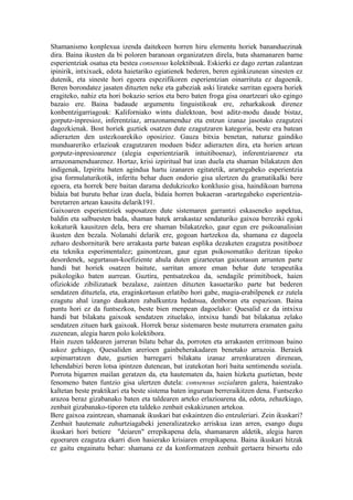 Shamanismo konplexua izenda daitekeen horren hiru elementu horiek bananduezinak
dira. Baina ikusten da bi poloren baranoan organizatzen direla, bata shamanaren barne
esperientziak osatua eta bestea consensus kolektiboak. Eskierki ez dago zertan zalantzan
ipinirik, intxixuek, edota haietariko egiatienek bederen, beren eginkizunean sinesten ez
dutenik, eta sineste hori egoera espezifikoren esperientzian oinarrituta ez dagoenik.
Beren borondatez jasaten dituzten neke eta gabeziak aski lirateke sarritan egoera horiek
eragiteko, nahiz eta hori bokazio serios eta bero baten froga gisa onartzeari uko egingo
bazaio ere. Baina badaude argumentu linguistikoak ere, zeharkakoak direnez
konbentzigarriagoak: Kaliforniako wintu dialektoan, bost aditz-modu daude bistaz,
gorputz-inpresioz, inferentziaz, arrazonamenduz eta entzun izanaz jasotako ezagutzei
dagozkienak. Bost horiek guztiek osatzen dute ezagutzaren kategoria, beste era batean
adierazten den ustezkoarekiko oposizioz. Gauza bitxia benetan, naturaz gaindiko
munduareriko erlazioak ezagutzaren moduen bidez adierazten dira, eta horien artean
gorputz-inpresioarenez (alegia esperientziarik intuitiboenaz), inferentziarenez eta
arrazonamenduarenez. Hortaz, krisi izpiritual bat izan duela eta shaman bilakatzen den
indigenak, Izpiritu baten agindua hartu izanaren egitatetik, arartegabeko esperientzia
gisa formulaturikotik, inferitu behar duen ondorio gisa ulertzen du gramatikalki bere
egoera, eta horrek bere baitan darama dedukziozko konklusio gisa, haindikoan barrena
bidaia bat burutu behar izan duela, bidaia horren bukaeran -arartegabeko esperientzia-
beretarren artean kausitu delarik191.
Gaixoaren esperientziek suposatzen dute sistemaren garrantzi eskaseneko aspektua,
baldin eta salbuesten bada, shaman batek arrakastaz sendaturiko gaixoa bereziki egoki
kokaturik kausitzen dela, bera ere shaman bilakatzeko, gaur egun ere psikoanalisian
ikusten den bezala. Nolanahi delarik ere, gogoan hartzekoa da, shamana ez dagoela
zeharo deshorniturik bere arrakasta parte batean esplika dezaketen ezagutza positiboez
eta teknika esperimentalez; gainontzean, gaur egun psikosomatiko deritzan tipoko
desordenek, segurtasun-koefiziente ahula duten gizarteetan gaixotasun arrunten parte
handi bat horiek osatzen baitute, sarritan amore eman behar dute terapeutika
psikologiko baten aurrean. Guztira, pentsatzekoa da, sendagile primitiboek, haien
ofiziokide zibilizatuek bezalaxe, zaintzen dituzten kasuetariko parte bat bederen
sendatzen dituztela, eta, eraginkortasun erlatibo hori gabe, magia-erabilpenek ez zutela
ezagutu ahal izango daukaten zabalkuntza hedatsua, denboran eta espazioan. Baina
puntu hori ez da funtsezkoa, beste bien menpean dagoelako: Quesalid ez da intxixu
handi bat bilakatu gaixoak sendatzen zituelako, intxixu handi bat bilakatua zelako
sendatzen zituen hark gaixoak. Horrek beraz sistemaren beste muturrera eramaten gaitu
zuzenean, alegia haren polo kolektibora.
Hain zuzen taldearen jarreran bilatu behar da, porroten eta arrakasten erritmoan baino
askoz gehiago, Quesaliden arerioen gainbeherakadaren benetako arrazoia. Beraiek
azpimarratzen dute, guztien barregarri bilakatu izanaz arrenkuratzen direnean,
lehendabizi beren lotsa ipintzen dutenean, bat izatekotan hori baita sentimendu soziala.
Porrota bigarren mailan geratzen da, eta hautematen da, haien hizketa guztietan, beste
fenomeno baten funtzio gisa ulertzen dutela: consensus sozialaren galera, haientzako
kaltetan beste praktikari eta beste sistema baten inguruan berreraikitzen dena. Funtsezko
arazoa beraz gizabanako baten eta taldearen arteko erlazioarena da, edota, zehazkiago,
zenbait gizabanako-tiporen eta taldeko zenbait eskakizunen artekoa.
Bere gaixoa zaintzean, shamanak ikuskari bat eskaintzen dio entzuleriari. Zein ikuskari?
Zenbait hautemate zuhurtziagabeki jeneralizatzeko arriskua izan arren, esango dugu
ikuskari hori betiere "deiaren" errepikapena dela, shamanaren aldetik, alegia haren
egoeraren ezagutza ekarri dion hasierako krisiaren errepikapena. Baina ikuskari hitzak
ez gaitu engainatu behar: shamana ez da konformatzen zenbait gertaera birsortu edo
 