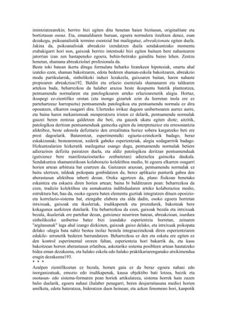 imintziatzearekin; berriro bizi egiten ditu benetan haien bizitasun, originalitate eta
bortiztasun osoaz. Eta, emanaldiaren buruan, egoera normalera itzultzen denez, esan
dezakegu, psikoanalisitik termino esentzial bat mailegutuz, abreakzionatu egiten duela.
Jakina da, psikoanalisiak abreakzio izendatzen duela sendakuntzako momentu
erabakigarri hori non, gaixoak berriro intentsuki bizi egiten baituen bere nahastearen
jatorrian izan zen hastapeneko egoera, behin-betirako gainditu baino lehen. Zentzu
honetan, shamana abreakziolari profesionala da.
Beste toki batean ikertu ditugu formulatu beharko liratekeen hipotesiak, onartu ahal
izateko ezen, shaman bakoitzaren, edota bederen shaman-eskola bakoitzaren, abreakzio
modu partikularrak, sinbolikoki induzi lezakeela, gaixoaren baitan, haren nahaste
propioaren abreakzioa192. Baldin eta erlazio esentziala shamanaren eta taldearen
artekoa bada, beharrezkoa da halaber arazoa beste ikuspuntu batetik planteatzea,
pentsamendu normalaren eta patologikoaren arteko erlazioarenetik alegia. Hortaz,
ikuspegi ez-zientifiko orotan (eta inongo gizartek ezin du horretan inola ere ez
partehartzeaz harropuztu) pentsamendu patologikoa eta pentsamendu normala ez dira
oposatzen, elkarren osagarri dira. Ulertzeko irrikaz dagoen unibertsoaren aurrez aurre,
eta baina haren mekanismoak menperatzera iristen ez delarik, pentsamendu normalak
gauzei beren zentzua galdetzen die beti, eta gauzek ukatu egiten diote; aitzitik,
patologikoa deritzan pentsamenduak gainezka egiten du interpretazioz eta erresonantzia
afektiboz, beste edonola defizitario den errealitatea horiez sobera kargatzeko beti ere
prest dagoelarik. Batarentzat, esperimentalki egiazta-ezinekorik badago, beraz
eskakizunak; bestearentzat, xederik gabeko esperientziak, alegia xedagarririk badago.
Hizkuntzalarien hizkeratik mailegatuz esango dugu, pentsamendu normalak betiere
adieraziren defizita pairatzen duela, eta aldiz patologikoa deritzan pentsamenduak
(gutxienez bere manifestazioetariko zenbaitetan) adierazlea gainezka daukala.
Sendakuntza shamanistikoan kolaborazio kolektiboa medio, bi egoera elkarren osagarri
horien artean arbitraia bat ezartzen da. Gaitzaren arazoan, pentsamendu normalak ez
baitu ulertzen, taldeak psikopata gonbidatzen du, berez aplikazio punturik gabea den
aberastasun afektiboa inberti dezan. Oreka agertzen da, plano fisikoan benetako
eskaintza eta eskaera diren horien artean; baina bi balditzaren pean: beharrezkoa da
ezen, tradizio kolektiboa eta asmakuntza indibidualaren arteko kolaborazioa medio,
estruktura bat, hau da, osoko egoera baten elementu guztiak integratzen dituen oposizio-
eta korrelazio-sistema bat, etengabe elabora eta alda dadin, osoko egoera horretan
intxixuak, gaixoak eta ikusleriak, irudikapenek eta prozedurek, bakoitzak bere
kokagunea aurkitzen dutelarik. Eta beharrezkoa da ezen, gaixoak bezala eta intxixuak
bezala, ikusleriak ere partehar dezan, gutxienez neurriren batean, abreakzioan, isurdura
sinbolikozko unibertso batez bizi izandako esperientzia horretan, zeinaren
"argitasunak" laga ahal izango dizkioten, gaixoak gaixo delako, eta intxixuak psikopata
delako -alegia bata nahiz bestea inolaz bestela integraezinekoak diren esperientziaren
edukile- urrunetik bederen barrundatzen. Beharrezkoa ez den eta eskatu ere egiten ez
den kontrol esperimental ororen faltan, esperientzia hori bakarrik da, eta kasu
bakoitzean horren aberastasun erlatiboa, askotariko sistema posibleen artean hautatzeko
bidea eman dezakeena, eta halako eskola edo halako praktikariarenganako atxikimendua
eragin dezakeena193.
* * *
Azalpen zientifikoetan ez bezala, hemen gaia ez da beraz egoera nahasi edo
inorganizatuak, emozio edo irudikapenak, kausa objektibo bati lotzea, baizik eta
osotasun- edo sistema-formaren pean horiek artikulatzea, sistema horrek hain zuzen
balio duelarik, egoera nahasi (halaber penagarri, beren desjarraitasuna medio) horien
amilketa, edota bateratzea, bideratzen duen heinean; eta azken fenomeno hori, kanpotik
 