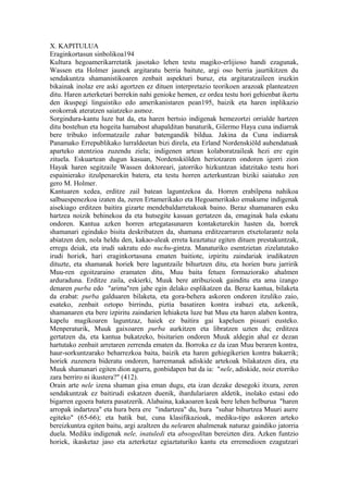 X. KAPITULUA
Eraginkortasun sinbolikoa194
Kultura hegoamerikarretatik jasotako lehen testu magiko-erlijioso handi ezagunak,
Wassen eta Holmer jaunek argitaratu berria baitute, argi oso berria jaurtikitzen du
sendakuntza shamanistikoaren zenbait aspekturi buruz, eta argitaratzaileen iruzkin
bikainak inolaz ere aski agortzen ez dituen interpretazio teorikoen arazoak planteatzen
ditu. Haren azterketari berrekin nahi genioke hemen, ez ordea testu hori gehienbat ikertu
den ikuspegi linguistiko edo amerikanistaren pean195, baizik eta haren inplikazio
orokorrak ateratzen saiatzeko asmoz.
Sorgindura-kantu luze bat da, eta haren bertsio indigenak hemezortzi orrialde hartzen
ditu bostehun eta hogeita hamabost ahapalditan banaturik, Gilermo Haya cuna indiarrak
bere tribuko informatzaile zahar batengandik bildua. Jakina da Cuna indiarrak
Panamako Errepublikako lurraldeetan bizi direla, eta Erland Nordenskiöld auhendatuak
aparteko atentzioa zuzendu ziela; indigenen artean kolaboratzaileak hezi ere egin
zituela. Eskuartean dugun kasuan, Nordenskiölden heriotzaren ondoren igorri zion
Hayak haren segitzaile Wassen doktoreari, jatorriko hizkuntzan idatzitako testu hori
espainierako itzulpenarekin batera, eta testu horren azterkuntzan biziki saiatuko zen
gero M. Holmer.
Kantuaren xedea, erditze zail batean laguntzekoa da. Horren erabilpena nahikoa
salbuespenezkoa izaten da, zeren Ertamerikako eta Hegoamerikako emakume indigenak
aisekiago erditzen baitira gizarte mendebaldarretakoak baino. Beraz shamanaren esku
hartzea noizik behinekoa da eta hutsegite kasuan gertatzen da, emaginak hala eskatu
ondoren. Kantua azken horren artegatasunaren kontaketarekin hasten da, horrek
shamanari egindako bisita deskribatzen da, shamana erditzearraren etxetolarantz nola
abiatzen den, nola heldu den, kakao-aleak erreta keaztatuz egiten dituen prestakuntzak,
erregu deiak, eta irudi sakratu edo nuchu-gintza. Manaturiko esentzietan zizelatutako
irudi horiek, hari eraginkortasuna ematen baitiote, izpiritu zaindariak irudikatzen
dituzte, eta shamanak horiek bere laguntzaile bihurtzen ditu, eta horien buru jarririk
Muu-ren egoitzaraino eramaten ditu, Muu baita fetuen formaziorako ahalmen
arduraduna. Erditze zaila, eskierki, Muuk bere atribuzioak gainditu eta ama izango
denaren purba edo "arima"ren jabe egin delako esplikatzen da. Beraz kantua, bilaketa
da erabat: purba galduaren bilaketa, eta gora-behera askoren ondoren itzuliko zaio,
esateko, zenbait oztopo birrindu, piztia basatiren kontra irabazi eta, azkenik,
shamanaren eta bere izpiritu zaindarien lehiaketa luze bat Muu eta haren alaben kontra,
kapelu magikoaren laguntzaz, haiek ez baitira gai kapeluen pisuari eusteko.
Menperaturik, Muuk gaixoaren purba aurkitzen eta libratzen uzten du; erditzea
gertatzen da, eta kantua bukatzeko, bisitarien ondoren Muuk aldegin ahal ez dezan
hartutako zenbait arretaren zerrenda ematen da. Borroka ez da izan Muu beraren kontra,
haur-sorkuntzarako beharrezkoa baita, baizik eta haren gehiegikerien kontra bakarrik;
horiek zuzenera bideratu ondoren, harremanak adiskide artekoak bilakatzen dira, eta
Muuk shamanari egiten dion agurra, gonbidapen bat da ia: "nele, adiskide, noiz etorriko
zara berriro ni ikustera?" (412).
Orain arte nele izena shaman gisa eman dugu, eta izan dezake desegoki itxura, zeren
sendakuntzak ez baitirudi eskatzen duenik, ihardulariaren aldetik, inolako estasi edo
bigarren egoera batera pasatzerik. Alabaina, kakaoaren keak bere lehen helburua "haren
arropak indartzea" eta hura bera ere "indartzea" du, hura "suhar bihurtzea Muuri aurre
egiteko" (65-66); eta batik bat, cuna klasifikazioak, mediku-tipo askoren arteko
bereizkuntza egiten baitu, argi azaltzen du nelearen ahalmenak naturaz gaindiko jatorria
duela. Mediku indigenak nele, inatuledi eta absogeditan bereizten dira. Azken funtzio
horiek, ikasketaz jaso eta azterketaz egiaztaturiko kantu eta erremedioen ezagutzari
 