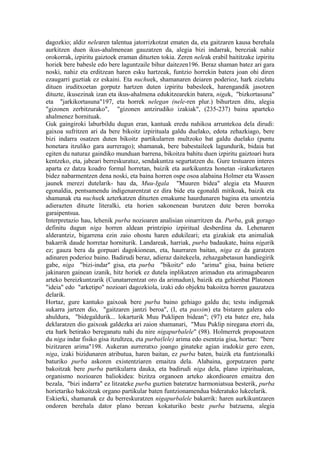 dagozkio; aldiz nelearen talentua jatorrizkotzat ematen da, eta gaitzaren kausa berehala
aurkitzen duen ikus-ahalmenean gauzatzen da, alegia bizi indarrak, bereziak nahiz
orokorrak, izpiritu gaiztoek eraman dituzten tokia. Zeren neleak erabil baititzake izpiritu
horiek bere babesle edo bere laguntzaile bihur daitezen196. Beraz shaman batez ari gara
noski, nahiz eta erditzean haren esku hartzeak, funtzio horrekin batera joan ohi diren
ezaugarri guztiak ez eskaini. Eta nuchuek, shamanaren deiaren poderioz, hark zizelatu
dituen iruditxoetan gorputz hartzen duten izpiritu babesleek, harengandik jasotzen
dituzte, ikusezinak izan eta ikus-ahalmena edukitzearekin batera, nigak, "bizkortasuna"
eta "jarkikortasuna"197, eta horrek nelegan (nele-ren plur.) bihurtzen ditu, alegia
"gizonen zerbitzurako", "gizonen antzirudiko izakiak", (235-237) baina aparteko
ahalmenez hornituak.
Guk gaingiroki laburbildu dugun eran, kantuak eredu nahikoa arruntekoa dela dirudi:
gaixoa sufritzen ari da bere bikoitz izpirituala galdu duelako, edota zehazkiago, bere
bizi indarra osatzen duten bikoitz partikularren multzoko bat galdu duelako (puntu
honetara itzuliko gara aurrerago); shamanak, bere babestaileek lagundurik, bidaia bat
egiten du naturaz gaindiko munduan barrena, bikoitza bahitu duen izpiritu gaiztoari hura
kentzeko, eta, jabeari berreskuratuz, sendakuntza segurtatzen du. Gure testuaren interes
aparta ez datza koadro formal horretan, baizik eta aurkikuntza honetan -irakurketaren
bidez nabarmentzen dena noski, eta baina horren ospe osoa alabaina Holmer eta Wassen
jaunek merezi dutelarik- hau da, Muu-Igala "Muuren bidea" alegia eta Muuren
egonaldia, pentsamendu indigenarentzat ez dira bide eta egonaldi mitikoak, baizik eta
shamanak eta nuchuek azterkatzen dituzten emakume haurdunaren bagina eta umontzia
adierazten dituzte literalki, eta horien sakonenean burutzen dute beren borroka
garaipentsua.
Interpretazio hau, lehenik purba nozioaren analisian oinarritzen da. Purba, guk gorago
definitu dugun niga horren aldean printzipio izpiritual desberdina da. Lehenaren
alderantziz, bigarrena ezin zaio ohostu haren edukileari; eta gizakiak eta animaliak
bakarrik daude horretaz horniturik. Landareak, harriak, purba badaukate, baina nigarik
ez; gauza bera da gorpuari dagokionean, eta, haurraren baitan, niga ez da garatzen
adinaren poderioz baino. Badirudi beraz, adieraz daitekeela, zehazgabetasun handiegirik
gabe, niga "bizi-indar" gisa, eta purba "bikoitz" edo "arima" gisa, baina betiere
jakinaren gainean izanik, hitz horiek ez dutela inplikatzen arimadun eta arimagabearen
arteko bereizkuntzarik (Cunatarrentzat oro da arimadun), baizik eta gehienbat Platonen
"ideia" edo "arketipo" nozioari dagozkiola, izaki edo objektu bakoitza horren gauzatzea
delarik.
Hortaz, gure kantuko gaixoak bere purba baino gehiago galdu du; testu indigenak
sukarra jartzen dio, "gaitzaren jantzi beroa", (I, eta passim) eta bistaren galera edo
ahuldura, "bidegaldurik... lokarturik Muu Puklipen bidean"; (97) eta batez ere, hala
deklaratzen dio gaixoak galdezka ari zaion shamanari, "Muu Puklip niregana etorri da,
eta hark betirako bereganatu nahi du nire nigapurbalele" (98). Holmerrek proposatzen
du niga indar fisiko gisa itzultzea, eta purba(lele) arima edo esentzia gisa, hortaz: "bere
bizitzaren arima"198. Aukeran aurreratxo joango ginateke agian iradokiz gero ezen,
niga, izaki bizidunaren atributua, haren baitan, ez purba baten, baizik eta funtzionalki
baturiko purba askoren existentziaren emaitza dela. Alabaina, gorputzaren parte
bakoitzak bere purba partikularra dauka, eta badirudi niga dela, plano izpiritualean,
organismo nozioaren baliokidea: bizitza organoen arteko akordioaren emaitza den
bezala, "bizi indarra" ez litzateke purba guztien bateratze harmoniatsua besterik, purba
horietariko bakoitzak organo partikular baten funtzionamendua bideratuko lukeelarik.
Eskierki, shamanak ez du berreskuratzen nigapurbalele bakarrik: haren aurkikuntzaren
ondoren berehala dator plano berean kokaturiko beste purba batzuena, alegia
 