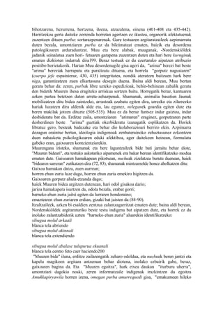 bihotzarena, hezurrena, hortzena, ileena, atzazalena, oinena (401-408 eta 435-442).
Harritzekoa gerta daiteke zerrenda horretan agertzen ez ikustea, organorik afektatuenak
zuzentzen dituen purba: sortarazpenarenak. Gure testuaren argitaratzaileek azpimarratu
duten bezala, umontziaren purba ez da biktimatzat ematen, baizik eta desordenu
patologikoaren arduraduntzat. Muu eta bere alabak, muuganak, -Nordenskiöldek
jadanik seinalatua zuen hori- fetuaren garapena zuzentzen duten eta hari bere kurnginak
ematen dizkioten indarrak dira199. Beraz testuak ez du ezertarako aipatzen atribuzio
positibo horietakorik. Hartan Muu desordenugile gisa ageri da, "arima" berezi bat beste
"arima" bereziak harrapatu eta paralizatu dituena, eta horrela "gorputz nagusiaren"
(cuerpo jefe espainieraz, 430, 435) integritatea, nondik ateratzen baitzuen hark bere
niga, garantizatzen zuen elkartasuna desegin duena. Baina aldi berean, Muu bertan
geratu behar da: zeren, purbak libre uzteko espedizioak, behin-behinean zabalik geratu
den bidetik Muuren ihesa eragiteko arriskua sortzen baitu. Horregatik beraz, kantuaren
azken partea betetzen duten arreta-zehazpenak. Shamanak, animalia basatien Jaunak
mobilizatzen ditu bidea zaintzeko, arrastoak ezabatu egiten dira, urrezko eta zilarrezko
hariak luzatzen dira aldenik alde eta, lau egunez, neleganek goardia egiten dute eta
beren makilak jotzen dituzte (505-535). Muu ez da beraz funtsez indar gaiztoa, indar
desbideratu bat da. Erditze zaila, umontziaren "arimaren" eraginez, gorputzaren parte
desberdinen beste "arima" guztiak okerbideratu izanagatik esplikatzen da. Horiek
libratuz gero, besteak badezake eta behar dio kolaborazioari berriro ekin. Azpimarra
dezagun oraintxe bertan, ideologia indigenoak zenbaterainoko zehaztasunez ezkontzen
duen nahasketa psikologikoaren eduki afektiboa, ager daitekeen heinean, formulatu
gabeko eran, gaixoaren kontzientziarekin.
Muurengana iristeko, shamanak eta bere laguntzaileek bide bati jarraitu behar diote,
"Muuren bideari", eta testuko askotariko aipamenek era bakar berean identifikatzeko modua
ematen dute. Gaixoaren hamakapean pikotxean, nuchuak zizelatzea burutu duenean, haiek
"bidearen sarreran" zutikatzen dira (72, 83), shamanak mintzamolde honez aholkatzen ditu:
Gaixoa hamakan datza, zuen aurrean;
horren ehun zuria luze dago, horren ehun zuria emekiro higitzen da.
Gaixoaren gorputz ahula etzanda dago;
haiek Muuren bidea argitzen dutenean, hari odol gisakoa dario;
jarioa hamakapera isurtzen da, odola bezala, erabat gorri;
barneko ehun zuria jaitsi egiten da lurraren hondoraino;
emaztearen ehun zuriaren erdian, gizaki bat jaisten da (84-90).
Itzultzaileek, azken bi esaldien zentzua zalantzagarritzat ematen dute; baina aldi berean,
Nordenskiöldek argitaraturiko beste testu indigena bat aipatzen dute, eta horrek ez du
inolako zalantzabiderik uzten "barneko ehun zuria" aluarekin identifikatzeko:
sibugua molul arkaali
blanca tela abriendo
sibugua molul akinnali
blanca tela extendiendo

sibugua molul abalase tulapurua ekuanali
blanca tela centro feto caer haciendo200
 "Muuren bide" iluna, erditze zailarengatik zeharo odoldua, eta nuchuek beren jantzi eta
kapelu magikoen argitara antzeman behar diotena, inolako ezbairik gabe, beraz,
gaixoaren bagina da. Eta "Muuren egoitza", hark etxea daukan "iturburu uherra",
umontziari dagokio noski, zeren informatzaile indigenak irazkintzen du egoitza
Amukkapiryawila horren izena, omegan purba amurrequedi gisa, "emakumeen hileko
 