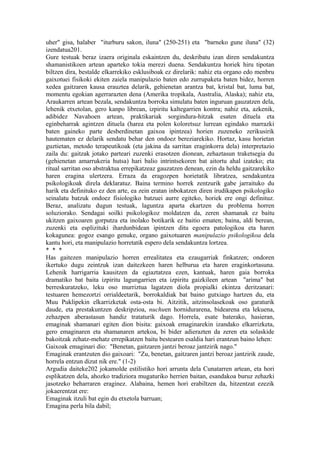 uher" gisa, halaber "iturburu sakon, iluna" (250-251) eta "barneko gune iluna" (32)
izendatua201.
Gure testuak beraz izaera originala eskaintzen du, deskribatu izan diren sendakuntza
shamanistikoen artean aparteko tokia merezi duena. Sendakuntza horiek hiru tipotan
biltzen dira, bestalde elkarrekiko esklusiboak ez direlarik: nahiz eta organo edo menbru
gaixotuei fisikoki ekiten zaiela manipulazio baten edo zurrupaketa baten bidez, horren
xedea gaitzaren kausa erauztea delarik, gehienetan arantza bat, kristal bat, luma bat,
momentu egokian agerrarazten dena (Amerika tropikala, Australia, Alaska); nahiz eta,
Araukarren artean bezala, sendakuntza borroka simulatu baten inguruan gauzatzen dela,
lehenik etxetolan, gero kanpo librean, izpiritu kaltegarrien kontra; nahiz eta, azkenik,
adibidez Navahoen artean, praktikariak sorgindura-hitzak esaten dituela eta
eginbeharrak agintzen dituela (harea eta polen koloretsuz lurrean egindako marrazki
baten gaineko parte desberdinetan gaixoa ipintzea) horien zuzeneko zerikusirik
hautematen ez delarik sendatu behar den ondoez bereziarekiko. Hortaz, kasu horietan
guztietan, metodo terapeutikoak (eta jakina da sarritan eraginkorra dela) interpretazio
zaila du: gaitzak jotako parteari zuzenki erasotzen dionean, zehaztasun traketsegia du
(gehienetan amarrukeria hutsa) hari balio intrintsekoren bat aitortu ahal izateko; eta
ritual sarritan oso abstraktua errepikatzeaz gauzatzen denean, ezin da heldu gaitzarekiko
haren eragina ulertzera. Erraza da eragozpen horietatik libratzea, sendakuntza
psikologikoak direla deklaratuz. Baina termino horrek zentzurik gabe jarraituko du
harik eta definituko ez den arte, ea zein eratan inbokatzen diren irudikapen psikologiko
seinalatu batzuk ondoez fisiologiko batzuei aurre egiteko, horiek ere ongi definituz.
Beraz, analizatu dugun testuak, laguntza aparta ekartzen du problema horren
soluziorako. Sendagai soilki psikologikoz moldatzen da, zeren shamanak ez baitu
ukitzen gaixoaren gorputza eta inolako botikarik ez baitio ematen; baina, aldi berean,
zuzenki eta esplizituki ihardunbidean ipintzen ditu egoera patologikoa eta haren
kokagunea: gogoz esango genuke, organo gaixotuaren manipulazio psikologikoa dela
kantu hori, eta manipulazio horretatik espero dela sendakuntza lortzea.
* * *
Has gaitezen manipulazio horren errealitatea eta ezaugarriak finkatzen; ondoren
ikertuko dugu zeintzuk izan daitezkeen haren helburua eta haren eraginkortasuna.
Lehenik harrigarria kausitzen da egiaztatzea ezen, kantuak, haren gaia borroka
dramatiko bat baita izpiritu lagungarrien eta izpiritu gaizkileen artean "arima" bat
berreskuratzeko, leku oso murriztua lagatzen diola propialki ekintza deritzanari:
testuaren hemezortzi orrialdeetarik, borrokaldiak bat baino gutxiago hartzen du, eta
Muu Puklipekin elkarrizketak osta-osta bi. Aitzitik, aitzinsolasekoak oso garaturik
daude, eta prestakuntzen deskripzioa, nuchuen hornidurarena, bidearena eta lekuena,
zehazpen aberastasun handiz trataturik dago. Horrela, esate baterako, hasieran,
emaginak shamanari egiten dion bisita: gaixoak emaginarekin izandako elkarrizketa,
gero emaginaren eta shamanaren artekoa, bi bider adierazten da zeren eta solaskide
bakoitzak zehatz-mehatz errepikatzen baitu bestearen esaldia hari erantzun baino lehen:
Gaixoak emaginari dio: "Benetan, gaitzaren jantzi beroaz jantzirik nago."
Emaginak erantzuten dio gaixoari: "Zu, benetan, gaitzaren jantzi beroaz jantzirik zaude,
horrela entzun dizut nik ere." (1-2)
Argudia daiteke202 jokamolde estilistiko hori arrunta dela Cunatarren artean, eta hori
esplikatzen dela, ahozko tradiziora mugaturiko herrien baitan, esandakoa buruz zehazki
jasotzeko beharraren eraginez. Alabaina, hemen hori erabiltzen da, hitzentzat ezezik
jokaerentzat ere:
Emaginak itzuli bat egin du etxetola barruan;
Emagina perla bila dabil;
 