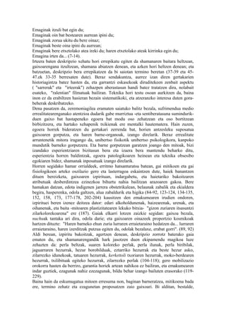 Emaginak itzuli bat egin du;
Emaginak oin bat bestearen aurrean ipini du;
Emaginak zorua ukitu du bere oinaz;
Emaginak beste oina ipini du aurrean;
Emaginak bere etxetolako atea ireki du; haren etxetolako ateak kirrinka egin du;
Emagina irten da... (7-14).
Irteera baten deskripzio xehatu hori errepikatu egiten da shamanaren baitara heltzean,
gaixoarengana itzultzean, shamana abiatzen denean, eta azken hori heltzen denean; eta
batzuetan, deskripzio bera errepikatzen da bi saiotan termino beretan (37-39 eta 45-
47.ek 33-35 berresaten dute). Beraz sendakuntza, aurrez izan diren gertakarien
historiagintza batez hasten da, eta garrantzi eskasekoak diruditekeen zenbait aspektu
( "sarrerak" eta "irteerak") zehazpen aberastasun handi batez tratatzen dira, nolabait
esateko, "ralentian" filmatuak bailiran. Teknika hori testu osoan aurkitzen da, baina
inon ez da erabiltzen hasieran bezain sistematikoki, eta atzeranzko interesa duten gora-
beherak deskribatzeko.
Dena pasatzen da, zeremoniagilea eramaten saiatuko balitz bezala, sufrimendua medio
errealitatearenganako atentzioa dudarik gabe murriztua -eta sentiberatasuna sumindurik-
duen gaixo bat hastapeneko egoera bat modu oso zehatzean eta oso bortitzean
birbizitzera, eta hartako xehapenik txikienak ere mentalki hautematera. Hain zuzen,
egoera horrek bideratzen du gertakari zerrenda bat, horien antzesleku suposatua
gaixoaren gorputza, eta haren barne-organoak, izango direlarik. Beraz errealitate
arruntenetik mitora iragango da, unibertso fisikotik unibertso psikologikora, kanpoko
mundutik barneko gorputzera. Eta barne gorputzean garatzen joango den mitoak, bizi
izandako esperientziaren bizitasun bera eta izaera bera mantendu beharko ditu,
esperientzia horren baldintzak, egoera patologikoaren heinean eta teknika obsesibo
egokiaren bidez, shamanak inposatuak izango direlarik.
Horren segidako hamar orrialdeek, erritmo hatsanturatsu batean, gai mitikoen eta gai
fisiologikoen arteko oszilazio gero eta lasterragoa eskaintzen dute, haiek banantzen
dituen bereizketa, gaixoaren izpirituan, indargabetu, eta haietariko bakoitzaren
atributuak desberdintzea ezinezkoa bihurtu nahia bailitzan arazoaren gakoa. Bere
hamakan datzan, edota indigenen jarrera obstetrikalean, belaunak zabalik eta ekialdera
begira, hasperenka, odola galtzen, alua zabaldurik eta higika (84-92, 123-124, 134-135,
152, 158, 173, 177-178, 202-204) kausitzen den emakumearen irudien ondoren,
izpirituei beren izenez deitzea dator: edari alkoholdunenak, haizearenak, urenak, eta
oihanenak, eta baita -mitoaren plastizitatearen lekuko bitxia- "gizon zuriaren itsasuntzi
zilarkolorekoarena" ere (187). Gaiak elkarri lotzen zaizkie segidan: gaixoa bezala,
nuchuak tantaka ari dira, odola darie; eta gaixoaren oinazeek proportzio kosmikoak
hartzen dituzte: "Haren barneko ehun zuria lurraren erraietaraino hedatzen da... lurraren
erraietaraino, haren izerditzak putzua egiten du, odolak bezalaxe, erabat gorri". (89, 92)
Aldi berean, izpiritu bakoitzak, agertzen denean, deskripzio zorrotz baterako gaia
ematen du, eta shamanarengandik hark jasotzen duen ekipamendu magikoa luze
zehazten da: perla beltzak, suaren koloreko perlak, perla ilunak, perla biribilak,
jaguarraren hezurrak, hezur borobilduak, eztarriko hezurrak eta beste hezur asko,
zilarrezko idunekoak, tatuaren hezurrak, kerkettoli txoriaren hezurrak, moko-berdearen
hezurrak, txilibituak egiteko hezurrak, zilarrezko perlak (104-118); gero mobilizazio
orokorra hasten da berriro, garantia horiek artean nahikoa ez bailiran, eta emakumearen
indar guztiek, ezagunak nahiz ezezagunak, bildu behar izango bailuten erasorako (119-
229).
Baina hain da eskumugatua mitoen erresuma non, baginan barneratzea, mitikoena bada
ere, termino zehatz eta ezagunetan proposatzen zaio gaixoari. Bi alditan, bestalde,
 