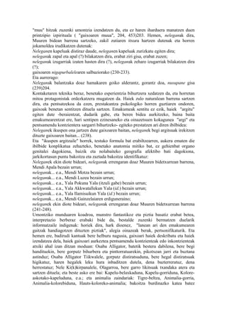 "muu" hitzak zuzenki umontzia izendatzen du, eta ez haren iharduera manatzen duen
printzipio izpirituala ( "gaixoaren muua", 204, 453)203. Hemen, neleganak dira,
Muuren bidean barrena sartzeko, zakil zutiaren itxura hartzen dutenak eta horren
jokamoldea irudikatzen dutenak:
Neleganen kapeluak distiraz daude, neleganen kapeluak zurizkatu egiten dira;
neleganak zapal eta apal (?) bilakatzen dira, erabat ziri gisa, erabat zuzen;
neleganak izugarriak izaten hasten dira (?), neleganak zeharo izugarriak bilakatzen dira
(?);
gaixoaren nigapurbalelearen salbaziorako (230-233).
Eta aurrerago:
Neleganak balantzaka doaz hamakaren goiko alderantz, gorantz doa, nusupane gisa
(239)204.
Kontaketaren teknika beraz, benetako esperientzia bihurtzera xedatzen da, eta horretan
mitoa protagonistak ordezkatzera mugatzen da. Haiek zulo naturalean barrena sartzen
dira, eta pentsatzekoa da ezen, prestakuntza psikologiko horren guztiaren ondoren,
gaixoak benetan sentitzen dituela sartzen. Emakumeak sentitu ez ezik, haiek "argitu"
egiten dute -beraientzat, dudarik gabe, eta beren bidea aurkitzeko, baina baita
emakumearentzat ere, hari sentipen ezinesaneko eta oinazetsuen kokagunea "argi" eta
pentsamendu kontzientera sargarri bihurtzeko- egiteko prestatzen ari diren ibilbidea:
Neleganek ikuspen ona jartzen dute gaixoaren baitan, neleganek begi argitsuak irekitzen
dituzte gaixoaren baitan... (238).
Eta "ikuspen argitzaile" horrek, testuko formula bat erabiltzearren, aukera ematen die
ibilbide konplikatua zehazteko, benetako anatomia mitiko bat, ez gehienbat organo
genitalei dagokiena, baizik eta nolabaiteko geografia afektibo bati dagokiona,
jarkikortasun puntu bakoitza eta zaztada bakoitza identifikatuz:
Neleganek ekin diote bideari, neleganak errengaran doaz Muuren bidetxurrean barrena,
Mendi Apala bezain urrun;
neleganak... e.a., Mendi Motza bezain urrun;
neleganak... e.a., Mendi Luzea bezain urrun;
neleganak... e.a., Yala Pokuna Yala (itzuli gabe) bezain urrun;
neleganak... e.a., Yala Akkwatallekun Yala (id.) bezain urrun;
neleganak... e.a., Yala Ilamisuikun Yala (id.) bezain urrun;
neleganak... e.a., Mendi Gainzelaiaren erdiguneraino;
neleganek ekin diote bideari, neleganak errengaran doaz Muuren bidetxurrean barrena
(241-248).
Umontziko munduaren koadroa, munstro fantastikoz eta piztia basatiz erabat betea,
interpretazio berberaz erabaki bide da, bestalde zuzenki bermatzen duelarik
informatzaile indigenak: horiek dira, hark dioenez, "lanean ari den emakumearen
gaitzak handiagotzen dituzten piztiak", alegia oinazeak berak, pertsonifikaturik. Eta
hemen ere, badirudi kantuak bere helburu nagusia, gaixoari haiek deskribatu eta haiek
izendatzea dela, haiek gaixoari aurkeztea pentsamendu kontzienteak edo inkontzienteak
atxiki ahal izan ditzan moduan: Osaba Alligator, batetik bestera dabilena, bere begi
handituekin, bere gorputz bihurbera eta pinttorratuarekin, pikotxean jarri eta buztana
astinduz; Osaba Alligator Tiikwalele, gorputz distiratsuduna, bere hegal distiratsuak
higikatuz, haren hegalek leku hura inbaditzen dutela, dena bazterreratuz, dena
herrestatuz; Nele Ki(k)kirpanalele, Olagarroa, bere garro likitsuak txandaka atera eta
sartzen dituela; eta beste asko ere bai: Kapelu-belaxkaduna, Kapelu-gorriduna, Kolore-
askotako-kapeluduna, e.a.; eta animalia zaindariak: Tigre-beltza, Animalia-gorria,
Animalia-kolorebiduna, Hauts-koloreko-animalia; bakoitza burdinazko katea batez
 