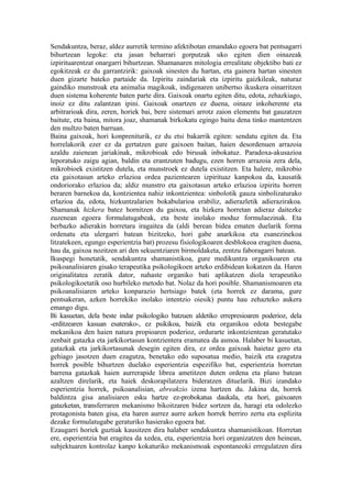 Sendakuntza, beraz, aldez aurretik termino afektibotan emandako egoera bat pentsagarri
bihurtzean legoke: eta jasan beharrari gorputzak uko egiten dien oinazeak
izpirituarentzat onargarri bihurtzean. Shamanaren mitologia errealitate objektibo bati ez
egokitzeak ez du garrantzirik: gaixoak sinesten du hartan, eta gainera hartan sinesten
duen gizarte bateko partaide da. Izpiritu zaindariak eta izpiritu gaizkileak, naturaz
gaindiko munstroak eta animalia magikoak, indigenaren unibertso ikuskera oinarritzen
duen sistema koherente baten parte dira. Gaixoak onartu egiten ditu, edota, zehazkiago,
inoiz ez ditu zalantzan ipini. Gaixoak onartzen ez duena, oinaze inkoherente eta
arbitrarioak dira, zeren, horiek bai, bere sistemari arrotz zaion elementu bat gauzatzen
baitute, eta baina, mitora joaz, shamanak birkokatu egingo baitu dena tinko mantentzen
den multzo baten barruan.
Baina gaixoak, hori konpreniturik, ez du etsi bakarrik egiten: sendatu egiten da. Eta
horrelakorik ezer ez da gertatzen gure gaixoen baitan, haien desordenuen arrazoia
azaldu zaienean jariakinak, mikrobioak edo birusak inbokatuz. Paradoxa-akusazioa
leporatuko zaigu agian, baldin eta erantzuten badugu, ezen horren arrazoia zera dela,
mikrobioek existitzen dutela, eta munstroek ez dutela existitzen. Eta halere, mikrobio
eta gaixotasun arteko erlazioa ordea pazientearen izpirituaz kanpokoa da, kausatik
ondoriorako erlazioa da; aldiz munstro eta gaixotasun arteko erlazioa izpiritu horren
beraren barnekoa da, kontzientea nahiz inkontzientea: sinbolotik gauza sinbolizaturako
erlazioa da, edota, hizkuntzalarien bokabularioa erabiliz, adierazletik adierazirakoa.
Shamanak hizkera batez hornitzen du gaixoa, eta hizkera horretan adieraz daitezke
zuzenean egoera formulatugabeak, eta beste inolako moduz formulaezinak. Eta
berbazko adierakin horretara iragaitea da (aldi berean bidea ematen duelarik forma
ordenatu eta ulergarri batean bizitzeko, hori gabe anarkikoa eta esanezinekoa
litzatekeen, egungo esperientzia bat) prozesu fisiologikoaren desblokeoa eragiten duena,
hau da, gaixoa nozitzen ari den sekuentziaren birmoldaketa, zentzu faboragarri batean.
Ikuspegi honetatik, sendakuntza shamanistikoa, gure medikuntza organikoaren eta
psikoanalisiaren gisako terapeutika psikologikoen arteko erdibidean kokatzen da. Haren
originalitatea zeratik dator, nahaste organiko bati aplikatzen diola terapeutiko
psikologikoetatik oso hurbileko metodo bat. Nolaz da hori posible. Shamanismoaren eta
psikoanalisiaren arteko konparazio hertsiago batek (eta horrek ez darama, gure
pentsakeran, azken horrekiko inolako intentzio oiesik) puntu hau zehazteko aukera
emango digu.
Bi kasuetan, dela beste indar psikologiko batzuen aldetiko errepresioaren poderioz, dela
-erditzearen kasuan esaterako-, ez psikikoa, baizik eta organikoa edota bestegabe
mekanikoa den haien natura propioaren poderioz, ordurarte inkontzientean geratutako
zenbait gatazka eta jarkikortasun kontzientera eramatea da asmoa. Halaber bi kasuetan,
gatazkak eta jarkikortasunak desegin egiten dira, ez ordea gaixoak haietaz gero eta
gehiago jasotzen duen ezagutza, benetako edo suposatua medio, baizik eta ezagutza
horrek posible bihurtzen duelako esperientzia espezifiko bat, esperientzia horretan
barrena gatazkak haien aurrerapide librea ametitzen duten ordena eta plano batean
azaltzen direlarik, eta haiek deskorapilatzera bideratzen dituelarik. Bizi izandako
esperientzia horrek, psikoanalisian, abreakzio izena hartzen du. Jakina da, horrek
baldintza gisa analisiaren esku hartze ez-probokatua daukala, eta hori, gaixoaren
gatazketan, transferraren mekanismo bikoitzaren bidez sortzen da, haragi eta odolezko
protagonista baten gisa, eta haren aurrez aurre azken horrek berriro zertu eta esplizita
dezake formulatugabe geraturiko hasierako egoera bat.
Ezaugarri horiek guztiak kausitzen dira halaber sendakuntza shamanistikoan. Horretan
ere, esperientzia bat eragitea da xedea, eta, esperientzia hori organizatzen den heinean,
subjektuaren kontrolaz kanpo kokaturiko mekanismoak espontaneoki erregulatzen dira
 